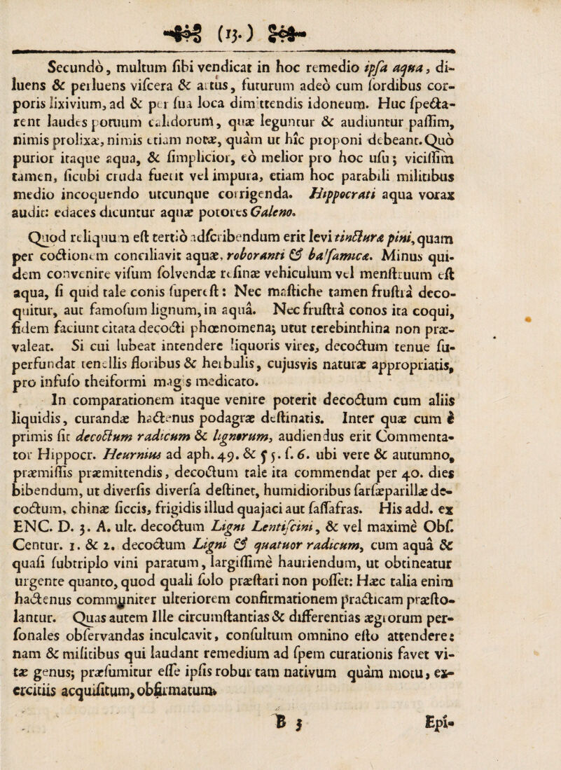 *4H> (*}•) _ Secundo, multum fibi vendicat in hoc remedio ipfa aqua, di¬ luens Sc perluens vifcera dc aitus, futurum adeo cum fordibus cor¬ poris lixivium3 ad & per fua loca dimittendis idoneum. Huc fpe&a- rent laudes pomum calidorum, quae leguntur & audiuntur pafiim, nimis prolixa, nimis etiam nc&e, quam ut hic proponi debeant.Quo purior itaque aqua, & fimplicior, eo melior pro hoc ufu; vicidim tamen, ficubi cruda fueut vel impura, etiam hoc parabili militibus medio incoquendo utcunque corrigenda. Hippocrati aqua vorax audit: edaces dicuntur aqua? potores Caleno„ Quod reliquum ed tertio adfe ibendum erit levi tinEhira pini, quam per codioium conciliavit aquae, roboranti & baffamic<e. Minus qui¬ dem convenire vifum folvendae rc finae vehiculum vel mendruum ed aqua, fi quid tale conis (upertft: Nec madiche tamen frudia deco¬ quitur, aut famofum lignum, in aqua. Necfrudra conos ita coqui, fidem faciunt citata decocfi phoenomena; utut terebinthina non prae¬ valeat. Si cui lubeat intendere liquoris vires, deco&um tenue fu- perfundat tenellis floribus 8c heibulis, cujusvis naturae appropriatis, pro infufo theiformi mag s medicato. In comparationem itaque venire poterit decotflum cum aliis liquidis, curandae hatffenus podagrae deftinatis. Inter qux cum i primis fic decoffum radicum 6c lignorum, audiendus erit Commenta¬ tor Hippocr. Heurnius ad aph. 49. &c f 5. f. 6. ubi vere & autumno, praemiflis praemittendis, deco&um taie ita commendat per 40. dies bibendum, ut diverfis diverfa deftinet, humidioribus farfeparilhe de- codfum, chinae ficcis, frigidis illud quajaci aut fadafras. His add. ex ENC. D. 3. A. ult. deco&um Ligni LentiCcini, & vel maxime Ob£ Centur. 1. & 1. decoefum Ligni & quatuor radicum, cum aqua &C quafi fubtripio vini paratum, largidime hauriendum, ut obtineatur urgente quanto, quod quali folo pradari non poflet: Haec talia enim hadenus communiter ulteriorem confirmationem praeficam praefto- lantur. Quas autem Ille circumdandas & differentias aegi orum per- fonales obfervandas inculcavit, confultum omnino edo attendere: nam & mifiribus qui laudant remedium ad fpem curationis favet vi¬ tas genus; prarfumicur ede ipfis robur tam nativum quam motu> ex¬ ercitiis acquifitun^obfir matum* Epi- i