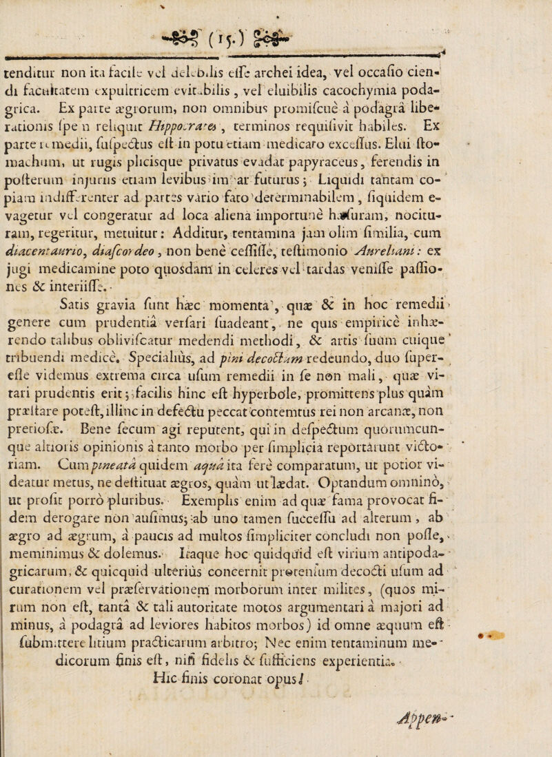 ~£M! ( ijO I®#-' - . - . ..-_i_—4* tenditur non ita tacilc vel delebilis elfe archei idea, vel occabo cien¬ di facultatem expultricem evitabilis , vel eluibilis cacochymia poda¬ grica. Ex parte regiorum, non omnibus promifeue a podagra libe* rationis (pe n reliquit Htppo.raw , terminos requilivit habiles. Ex parce u medii, fufpedus eft in potu etiam medicaro exeditis. Elui fto- maehum, ut rugis pheisque privatus evadat papyraceus, ferendis in pofterum injurus etiam levibusrimar futurus , Liquidi tantam co¬ piam indifferenter-ad partes vario fato^determinabilem , Equidem e- vagetur vel congeratur ad loca aliena importune haifurani, nocitu¬ ram, regeritur, metuitur: Additur, tentamina jam olim fimilia, cum diacentaurio, diafeordeo , non bene ceftifle, teftimonio Aureliani: ex jugi medicamine poto quosdam in celeres vel tardas venilfe paffio- nes Sc interiifte. - Satis gravia funt haec momentay quae & in hoc remedii» genere cum prudentia verfari fuadeant, ne quis empirice inhor¬ rendo talibus oblivifcatur medendi methodi, & artis futim cuique’ tribuendi medice. Specialius, ad pini dpcottxm redeundo, duo fuper- eile videmus extrema circa ufum remedii in fe non mali, quae vi¬ tari prudentis erit ^facilis hinc eft hyperbole, promittens plus quam praritare poteft, illinc in defedu peccat contemtus rei non arcanae, non pretiofe. Bene fecum agi reputent, qui in defpedum quommeun- que alaoiis opinionis a tanto morbo per fimpiicia reportarunt vido* riam. Cumpweatd quidem 'aqua ita fere comparatum, ut potior vi¬ deatur metus, ne deftituat aegros, quam urlaedat. Optandum omnino, ^ ut profit porro pluribus. Exemplis enim ad quae fama provocat fi¬ dem derogare non -aufimus; :ab uno tamen fuccelfu ad alterum , ab aegro ad aegrum, a paucis ad multos /impliciter concludi non polle, v meminimus & dolemus. Itaque hoc quidquid eft virium antipoda- * gricarum, <Sc quicquid ulterius concernit pretenium decodi ufum ad curationem vel praefervationem morborum inter milites, (quos mi¬ rum non eft, tanta &: tali autoricate motos argumentari a majori ad minus, a podagra ad leviores habitos morbos) id omne aequum eft fubmirterelitium pradicarum arbitro; Nec enim tentaminum me-* dicorum finis eft, nifi fidelis & fufticiens experientia® Hic finis coronat opus!