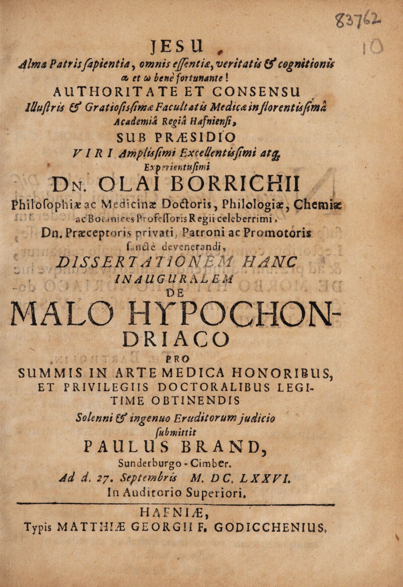 JESU , Mma Patrisfapientia^ omnis eJfmtU^ veritatis O*cognitlonu 0(0 et ui bene fortunante! AUTHORITATE ET CONSENSU lUuflris Gratio/isfim^ Facultatis Medica inJlorentisJima Academia Regia Hafnienji, SUB PRiESlDlO VIRI Amplis fimi Ex ce lient is fimi at^ ' Rxferisnttsjimi Dn OLAI BORRICHII ■ 1. Phiiofophii^ac Medicinas Dodoris, Philologias, Chcfniic ' acBoi iniees P^ofefforhRegii celeberrimi» Dn, Prasceptoris privati^ Patroni acPromotoris L11 cie devenerandi® DISSERTATIONEM HANC INAUGURhLEM MALO hypochon¬ driaco PRO SUMMIS IN ARTEMEDICA HONORIBUS, ET PRIVILEGIIS DOCTORALIBUS LEGI- TIME OBTINENDIS Soltnni (f ingenuo Eruditorum judicio [ubmittit PAULUS BRAND, Suniierburgo - Cimber. Jd d, 27. Septembris M. DC, LXXVl. In Auditorio Superiori. Typis MATTIil.^ GEORGII F, GODICCHENIUS.