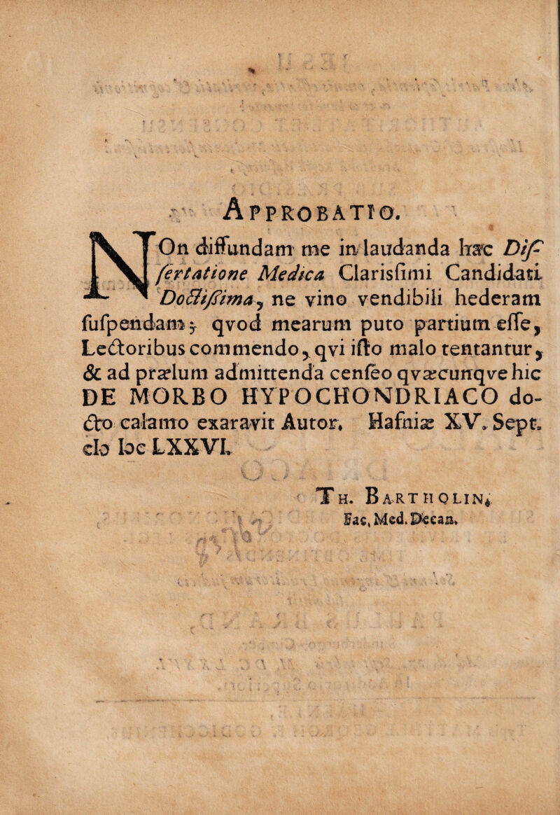 V \ 1 - AppROBATfO. NOn diffundam me in laudanda fec DiJ^ fertatione Medica Clarisfimi Candidati DoBf/^ima^ ne vino vendibili hederam fufpendamj qvod mearum puto panium effe, Le(ftoribus cora mendo jqvi iflio malo tentanrur, & ad prelum admittenda cenfeo qvajcunqvehic DE MORBO HYPOCHONDRIACO do- (Sbo calamo exaravit Autor, Hafuise XV. Sept. clo loe LXXVh TH. Ba>rtholin4 Fac,Med.Pe€aa»