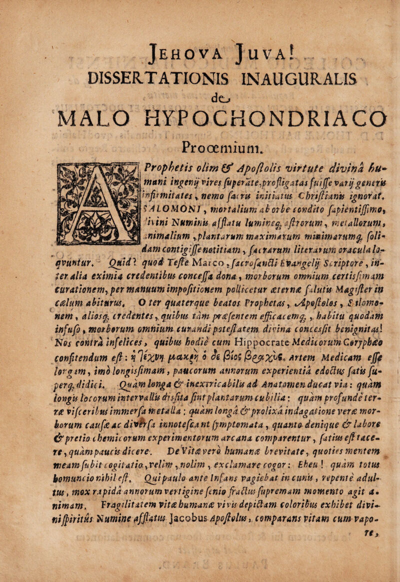 y - •« Jehova Juva! DISSERTATIONIS INAUGURALIS dcj MALO HYPOCHONDRIACO Prooemium. Prophetis olim (f Jpoftolis virtute divina hu- muni ingenijviresfis^eraie^prefligatas fuijfe vatijgeneris mfiftnitates^jjemo fatm initiatm. Chrifiimis ignofufr f JLOMONJ y mortalium 4hothe eonittQ fdpientiffimoy ^hini Numinis affiatu lumine^ arum^ nieiaUoruni$ animalium yplmtarum m4Ximarum mmimarum^ fdlt^ dam cantigijfenathiam, factarum liutarum oracula lor- qvmtur, Quldl quod Tefie. Marco ^ facrofinBi Bvarfgelq; Scriptore, /V- teralia eximia credentibus concejfa dona ^ morborum omnium certisfimam turatlonemyper manuum impofitionem pollicetur (Zternee ftluiu Magifter in ceslum ahitnrust O ter quaterque beatos Prophetas y tApofiehs, S tUmo^ nem, aliosq^ credentes y, quibus tam^ pvce[entem efficacem^ , habitu quodam infufo y morborum omnium curandipstefiatem divina coneesfn benignitas} Nos contra infelices, quibus hodie cum Hip^octM Medicorum Cerypbdo confitendum eft; i 7^9 ^ artem Medicam ejfie lorgim^ imo longisfmam, paucorum annorum experientia edoilus fatis fu» per^ didicL Quam Imga & inexTricabilu ad Anatomen ducat via .* quam longis IdcorummttrvaUu disfia fmt plantarum cubilia: quam profunde fer» TX vifcerihm immerfa metalla: quam longa&proUxd indagauone verx mor» horum caufeac diwfa mnotefcant jjmptomata, quanto denique & labore spretio chemit orum experimentorum arcana comparentur ^ fatiusefltace^ re yguampaucis dicere. De Vitx vera humanx brevitate y quoties mentem meam fubit cogitatio yVellm ^ fjolim ^ exclamare cogor: Bheul quhn totus hornmdo nihil e Ili Qui pmh ante Infans vagiebat in cunu, repente adul» tm , mox rapiddannorum vertigine fcnw fradm fupremam momento agit a» nimam. Pragilitatem vitxbumanx vivis depiitam coloribus exhibet divi»- niffiritus Numine affiaitt^ j^cobus Apofiolus i comparans vitam cum vapo» rca