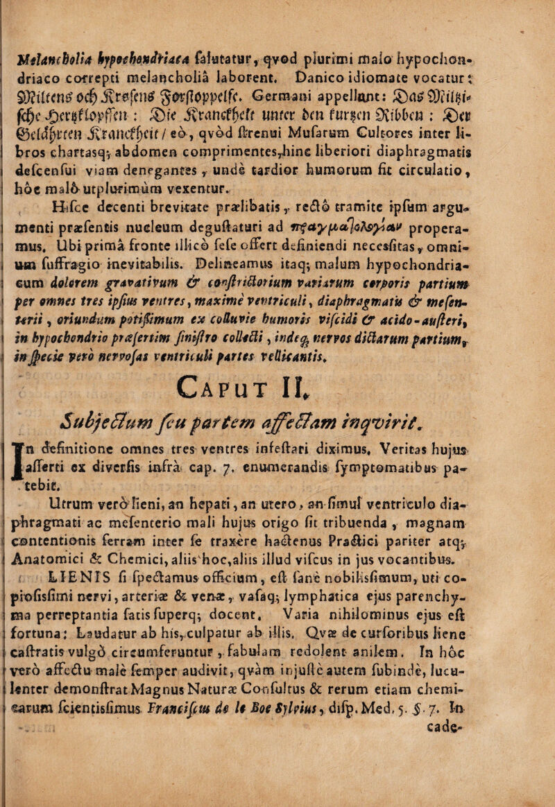 j UfUnch&Ua hjpSfhendHaia factatur, <|v©d plurimi maio hypochon¬ OC^^(^(loppdfc» Germani appellunt: f^c topffai: ivtancfficff unfcr bm f«r|cn Ovibbcn : I &dd^ttcn ivr4nitfl)Cit / eo , qvod £l;rcnui Mufarum Cultores inter lU j bros chartasqvabdomen comprimentes,hins liberiori diaphragmatis i defcenfui viam denegantes, unde tardior humorum hc circulatio, I hoc mal6^utplufimurn vexentur. I Hifcc decenti brcvkate praelibatisy re(5l0 tramite ipfum argu» i menti praefentis nucleum deguftatari ad propera- i mus. Ubi prima fronte illico fefe offert definiendi necesfitas ^ omni- j um fuffragio inevitabilis. Delineamus itaq; malum hypochondria* \ cum dolorem gravathum & emfiti^otium variarum corpotir partium i per omnes tres ipfim ventres^ maxime ventriculi y diaphragmatis & me fetu- » terit, oriundum potipmum ex colluvie humoris vifcidl Ct acido - au (i eri ^ i in hjfpochondrio prafertim fmijlro collegi, inde^ nervos dicarum partium^ i h^eese vero mrpofas ventriculi partes vellicantis^ j Caput IL i SubfeBum fcu pareem affe&am inquirit, In definitione omnes tres^ ventres infeftari diximus. Veritas hujtis afferti cx diverfis infra cap. 7. enumerandis fymptomatibus pa* . tebit. ) Utrum verolieni, an hepati, an utero ^ an fimuf ventriculo dia- 1 phragmati ac mefenterio mali hujus origo fit tribuenda , magnam J contentionis ferram inter le traxere hackenus Pra^ici pariter atqv j Anatomici & Chcmici,aIiis'hoc,aliis illud vifcus in jus vocantibus. LIENIS fi fpedamus officium, efi fane nobilisfimum, uri co- piofisfimi nervi, arterias & venae, vafaqv lymphatica ejus parenchy¬ ma perreptantia fatis fuperq*, docent. Varia nihilominus ejus eft fortuna: Laudatur ab his, culpatur ab illis, Qvae de curforibus liene caffratis vulgd circumferuntur , fabulam redolent anikm. Ia hoc vero affe<^u male femper audivit, qvam injufteautem fubinde, lucu¬ lenter demonftrat Magnus Naturae Confultus & rerum etiam chemi- •sarum Ickntisfimus IPrancifm de U Boe Sjlmsy difp. Med. 5. J. 7. In cade-