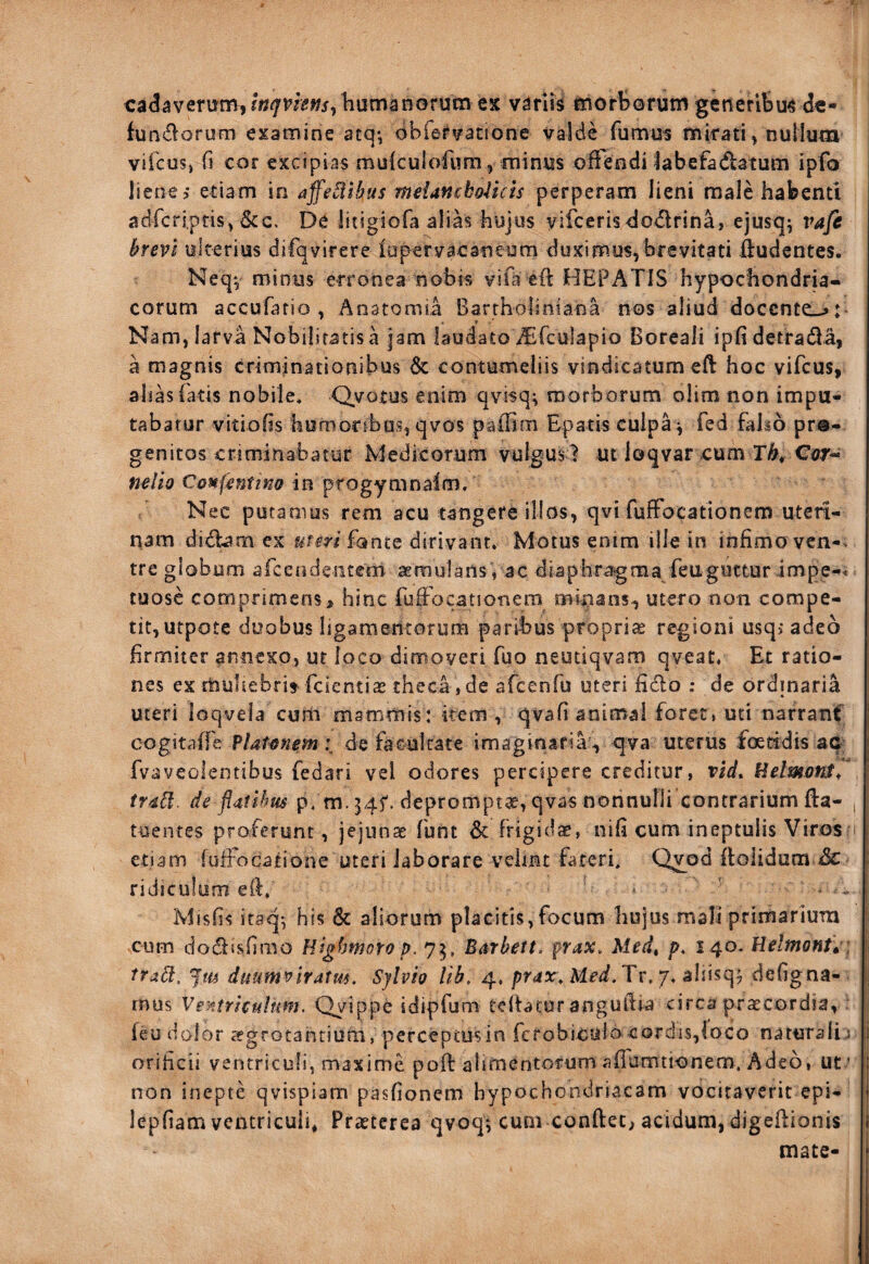 cadaverum, humanorum ex variis morborum generibus dc- fundorum examine atq-, obfervatione valde fumus mirati, nuilum vifcus, fi cor excipias rauiculoiiim, minus offendi labefadlatum ipfo liene > etiam in affe^ihus mdanchoUcis perperam lieni male habenti adrcriptis,&c. De litigiofa alias hujus vifcerisdodirina, ejusq; vafc brevi ulterius difqvirere lupcrvacaneum duximus,brevitati liudentes. Neqv minus erronea nobis vifa eii HEPATIS hypochondria¬ corum accufafio , Anatomil Barrholiniana nos aliud docente^: Nam,iarva Nobilitatis a jam laudato Asfculapio Boreali ipfidetrada, a magnis criminationibus & contumeliis vindicatum eft hoc vifeus, alias fatis nobile* Qvotus enim qvisq^ morborum olim non impu¬ tabatur vitiofis homortbos, qvos paflim Epatis culpa^ fed falso pro¬ genitos criminabatur Medicorum vulgus? utloqvar cum r^/Car- nelio Confentina m ^xogymn^im. Nec putamus rem acu tangere illos, qvi fuffocationem uteri¬ nam didbm ex uteri fante dirivant» Motus enim ille in infimo vcn-. tre globum afcendeiitem aemulans , ac diaphragma feuguttur impe-< tuose comprimens, hinc fuffocationem minans^ utero non compe¬ tit,utpotc duobus ligamentorum paribus propriae regioni usqi adeo firmiter annexo, ut foco dimoveri fuo neutiqvam qveatr Et ratio¬ nes ex muliebri» feientiae theca, de afcenfu uteri fidlo ; de ordinaria uteri loqvela cum mammis: item , qvafi animal foret, uti narranC cogitaffe de facul rare imaginaria, qva uterus fceddis ac^ | fvaveolentibus fedari vel odores percipere creditur, rid. Helmotit, [ trdbl. de flatlbm p* m. 54^. depromptae, qvas nonnulli contrarium Iba- tuenres proferunt, jejunae funt 6c frigidcC, nifi cum ineptulis Viros i etiam luifocatione uteri laborare vciint fateri. Q^od floiidum ridiculam ell» * ' - „ Misfis itaq^ his & aliorum placitis,focum hujus mali primariura j; cum dodfsfirao Highmoro p. 75, Barbett. prax> Med, />* 140. Helmontw: tra^, Jm duum^iratm. Sjlvio 4. Tr. 7* aiiisq? defigna- i mus Ventriculum. Qyippe idipfum telfatur anguftia circa praecordia, : feu dolor aegrotantium, perceptusin fcrobiculo cordis,loco naturali J [j orificii ventriculi, maxime pofl alimentorum affumtionem. Adeo, ut * non inepte qvispiam pasfionem hypochondriacam vocitaverit epi- lepfiam ventriculi* Praeterea qvoq*, cum conftet, acidum, digeftionis mate-