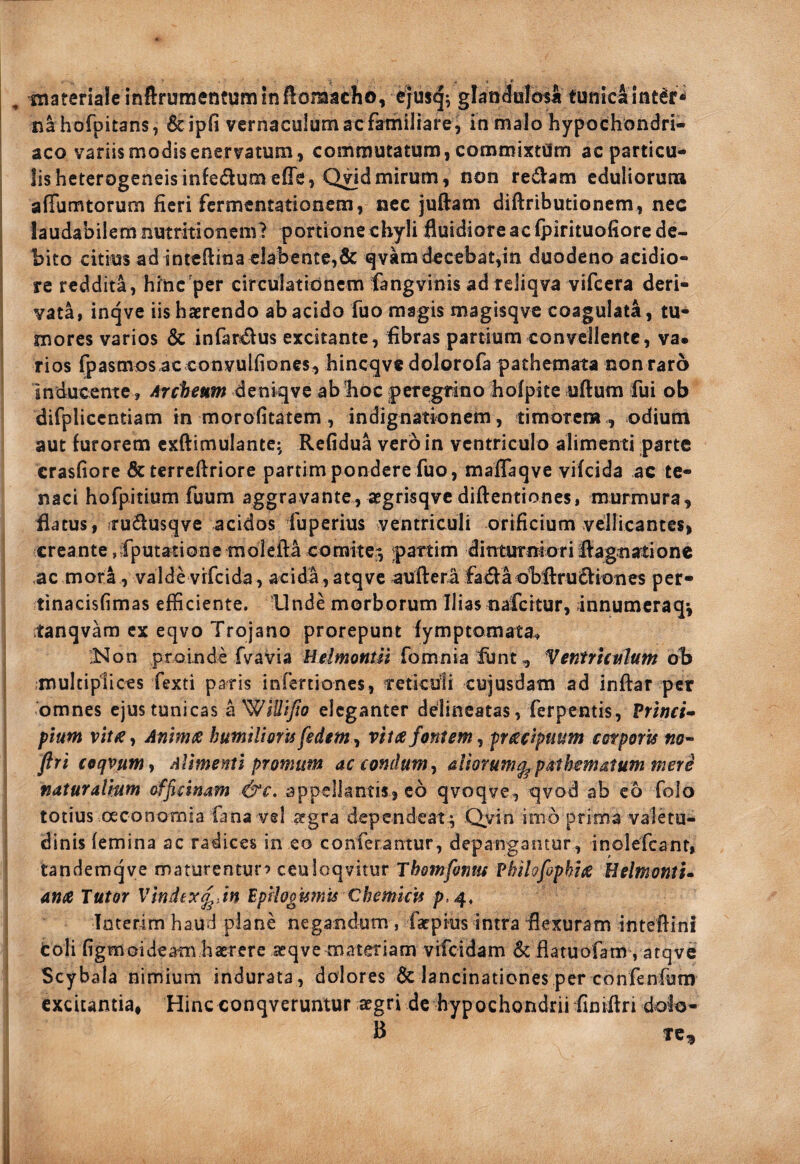 , materiale inftfumentqminftomacho, e}usq; glandulosa tunicaint^f^ na hofpitans, 6cipfi vernaculum ac familiare , in malo hypochondri- ! aco variismodisenervatum, commutatum, commixtam ac particu¬ lis heterogeneis infedumefle, Q^d mirum, non redam eduliorum I affumtorum fieri fermentationem, nec juftam diftributionem, nec j laudabilem nutritionem? portione chyli fluidiore ac (pirituofiore de¬ bito citius adinteftina cJabente,& qvam decebat,in duodeno acidio- ! re reddita, hinc'per circulatidncm fangvinis ad reliqva vifcera deri- I vata, inqve iis haerendo ab acido fuo magis magisqve coagulata, tu¬ mores varios & infardus excitante, fibras partium convellente, va¬ rios fpasmos ac convulfiones, hincqve dolorofa pathemata non raro inducente, Archeum deniqve ablioc peregtino holpite uftum fui ob difpliccntiam in morofitatem, indignationem, timorcra., odium aut furorem cxftimulante:, Refidua vero in ventriculo alimenti parte crasfiore & terrcllriore partimpondere fuo, mafiaqve vifeida ac te¬ naci hofpitium fuum aggravante, aegrisqvc diftentiones, murmura, flatus, iTudusqve acidos fuperius ventriculi orificium vellicantes, creante jfputationc molefta comite^ partim dinturnioridagnationc .ac mora, valde vrfeida , acida , atqve auftera fadaobflrudiones per- tinacisfimas efficiente, llnde morborum Ilias nafertur, innumeraq^ tanqvara ex eqvo Trojano prorepunt iymptomata, >^on proinde fvavia Uelmontil fomnia iunt, Ventrhislum ob multiplices fexti paris infertiones, reticuli cujusdam ad inftar per omnes ejus tunicas ^WiUiJto eleganter delincatas, ferpentis, Princi- 1 pium vit^, Animx humilioris fedem, vites fontem, preseipuum corporis no^ flri coqvum, Alimenti promum ac comium^ aliorum^ psthematum mere naturalmm officinam &c. appellantis, c6 qvoqve, qvod ab eb folo totius oeconomia fana vel segra dependeat ; Qyin imb prima valetu¬ dinis femina ac radices in eo conferantur, depangantur, inolefcanr, ' tandemqye maturentur? ceuioqvitur Themfonus Philofaphies Belmonti- ana Tutor Vindex^ Jn Epihoismis Chemicfs p. 4, Inter-im haud plane negandum , faepius intra flexuram inteflini fcoli figmoideam haerere aeqvemateriam vifeidam & flatuofam , atqve Scybala nimium indurata, dolores & lancinationes per confenfum excitantia, Hinc conqveruntur aegri dc hypochondrii finiflri dolo- B