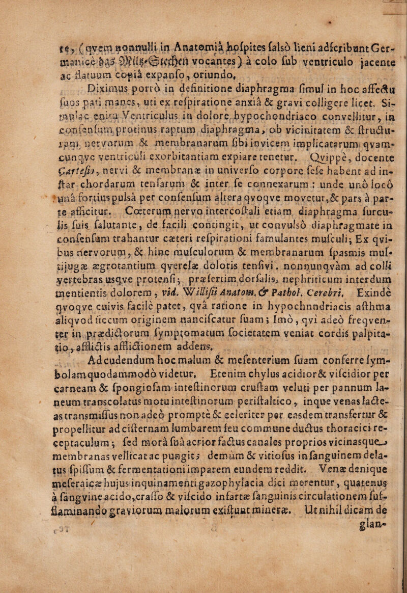 rt j ( qvem laonnuHl m Anatomia ]fi;p{pites falso lieni a^Jcxibant Gcr- maiiiciIa# vocantes) a colo fub ventriculo jacente ac Eatayin copi^ expanfo , oriundo. Diximus pon o in definitione diaphragma fimuf in hoc afFedIu foos pa«i maoes, uti ex rerpiratione anxia 6c gravi colligere licet. Si- moJac cmm ^-^entriculus in dolore hypochondriaco convellitur^ ia conftniyrn protinus raptum diaphragma, ob vicinitatem 6c ftrudlu- iani nervariim & raembranarum fibi invicem implicatarum c]vafn« cun^|;VC ventriculi exorbitantiam expiare tenetur* Qy^ippe,, docente nervi 6c membranae in univerfo corpore fefe habent ad in- ftar chordarum cenfarom &: inter fe connexarum : unde uno loco Hin a fortius puis a per confenfum altera qvoqve movetur,&pars a par¬ te afficitur. Coeterutp nervo interco0aii etiam diaphragma furcu- lis fais falatante, de facili contingit, ut convulso diaphragmate ia confeofum trahantur caeteri refpirationi famulantes mufculii Ex qvi- bus nervorum,& hinc mufculorum Sc membranarum fpasmis mul¬ tijugae aegrotantium qvsrela doloris tenlivi* nonnunqvam ad colli <yertebrasusqve protenfi^ praefertim dorfalis, nephriticum interdum tnentientis dolorem, nd. 'WiUiJil An^tom, & Patheh Cerebri, Exinde qvoqve cuivis facile pater, qva ratione in- hypochnndriacis aflhma iliqvodliccum originem nancifeatur fuam; Imo, qvi adeo freqven- ;er in praedldorum rympj;omatum focietatem veniat cordiS palpita- do,.afEidlis afflidlionem addens*/ Adeudendum hoc malum k. mefenterlum fuam conferre fvni- - . V bolamquodamraodb videtur, Etenim chylus 3cidior& vifeidior per carneam & fpongiofam inteftinoriim cruibam vclutiper pannum la¬ neum traoscolatus motuinteiiinorum perifbkko, inque venaslade- astransmiffus non adeo prompte & celeriter per easdem transfertur & propellitur adeifeernam lumbarcm leu commune dudus th oracici re¬ ceptaculum \ fed mora fua acrior fadus canales proprios vicinasque_^ membranas vellicatae pungitj demum & vkiofus infanguinem dela¬ tus fpifrum& fermentationi imparem eundem reddit. Venae denique meferaiesehujusinquinamentigazophylacia dici merentur, quatenus a fangvineacidojcrairo & vikido infartae fanguinis circulationem fuf- flammando graviorum maiorum exifeunt miaera?. Ut nihil dicam de I