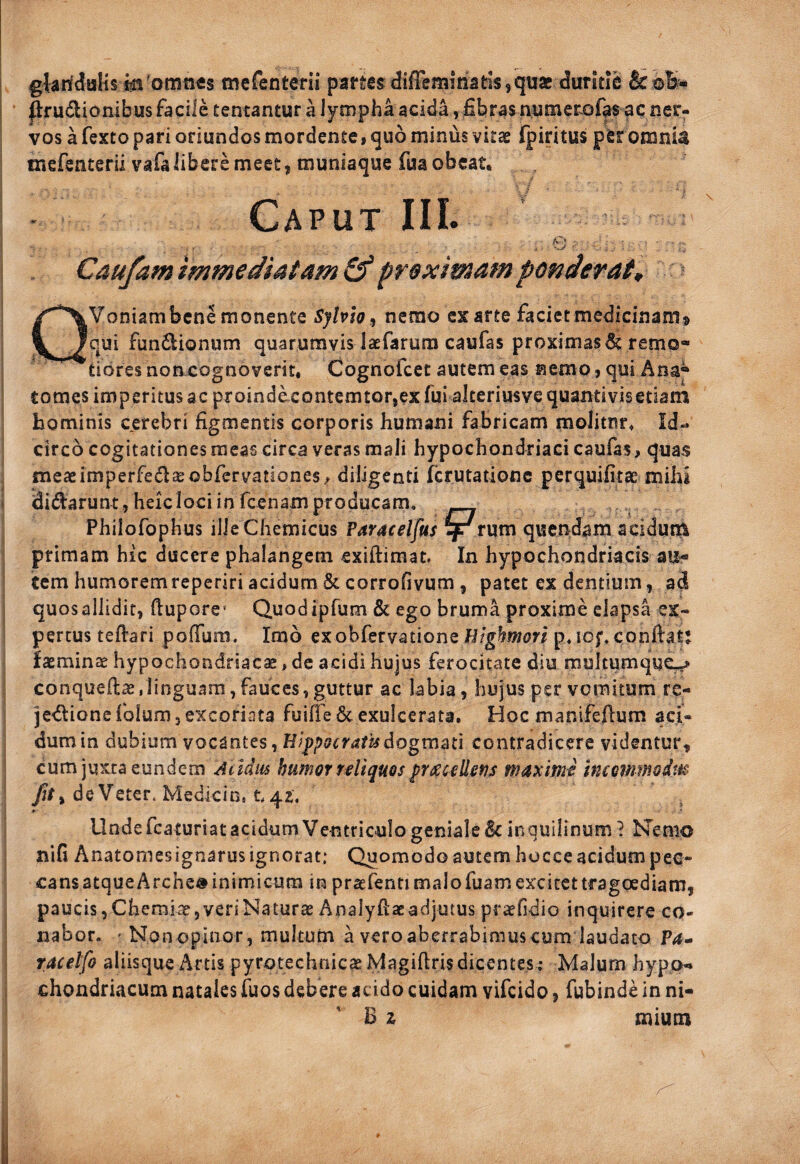 glariduKs in'omnes mefenterii panes difFemmatis, quae duritie & prudionibus facile tentantur a lympha acida vfibras n;uiner.ofas ac ner¬ vos a fexto pari oriundos mordente i quo minus vitae fpiritus per omnia mefenterii vafalibere meet, muniaque fua obeat. Caput IIL Caufam immediatam & prex imam ponderat, DVoniambene monente Sylploj nemo ex arte faciet medicinam® qui fundionum quarumvis laefarura caufas proximas^ remo¬ tiores non cognoverit, Cognofeee autem eas nemo j qui Ana^ tomes imperitus ac proindecontemtor,ex fui alteriusvequantivisetiam hominis cerebri figmentis corporis humani fabricam molitur. Id¬ circo cogitationes meas circa veras mali hypochondriaci caufas, quas meaeimperfedaeobfervationes/ diligenti ferutatione perquifitse mihi didarunt , heic loci in fcenam producam, PhilofopHus ilieChcmicus Paracelfus ^rum quendam acidutti primam hic ducere phalangem exiftimat. In hypochondriacis au¬ tem humorem reperiri acidum & corrofivum , patet ex dentium, ad quos allidit, fiupore’ Quod ipfum & ego bruma proxime elapsa ex¬ pertus tefiari poffum. Imo exobfervatione Hfghmon p,iof, confiat: laeminae hypochondriaca, dc acidi hujus ferocitate diu multumquc^ conquefiae,linguam,fauces,guttur ac labia, hujus per vomitum re- je<fiioncfolum3 excoriata fuifre6c exulcerata. Hoc manifeftum aci¬ dum in dubium vocantes ^ HJ^pGcratisdogvnm contradicere videntur^ cum juxta eundem Acldiu humor reliquos fracellen^ maximi imemmodm fit ^ de Veter. Medicin» ^42, UndefcaturiatacidumVentriculogeniale&inquilinum 1 hTemo nifi Anatomesignarus ignorat: Quomodo autem hocce acidum pec- cansatqueArche» inimicum in praefenti malo fuam excitet tragoediam, paucis,Chemiae,veriNaturae Analyfiacadjutus praefidio inquirere co¬ nabor. ' Non opinor, multum a vero aberrabimus cum laudato Va» racelfo aliisque Artis pyrotechnicaelylagifirisdicentes; Malum hypo¬ chondriacum natales fuos debere acido cuidam vifeido, fubinde in ni- B z mium