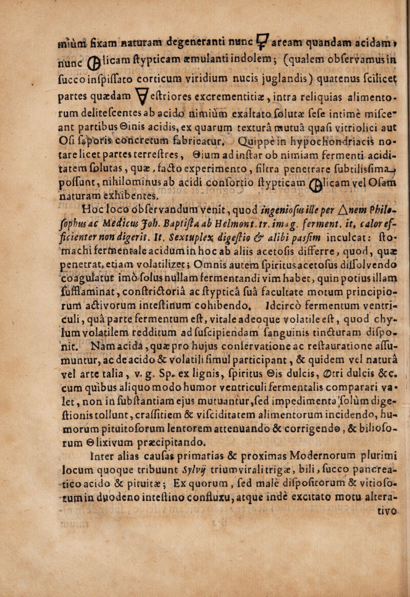 Hilutit fixam Haturam degeneranti nwnc paream qnandam acidam t 0|licam fiypticam aernulantiindolem ^ (qualem obfervamusin nunc fuccoinfpiffato corticum viridium nucis juglandis) quatenus fcilice^ partes quaedam ^eftriores excrementitiae y intra reliquias alimento¬ rum delitefcentes ab acida nimium exaltato folutas fefe intime mifee* ant partibus ©inis acidis, ex quarum textura mutua q^jafi vitrioiici aut OG favoris Coricretum fabricatur. Quippe in hypocKondriacis no¬ tare licet partes terreftrcs, ©ium ad inflar ob nimiam fermenti acidi-^ tatem fplutas, quae > fado experimento, fiitra penetrare fubtilisfimaj poffunt, nihilominus ab acidi confortio ftypticam plicam vel Olanii naturam exhibentes» Hoc foco dbfervandura venit, quod ingemofm Ille per t\nem PhiU^ fophmdc Mediaujoh. HelmofitJrJmig. ferment, caloref^ ficknter non digerit. It, SextupUx digeflio & alibi pasjim inculcat; fto- macbiferdaentale acidum in hoc ab aliis acetofis differre, quod, quae penetrat, etiam valatilizet i Omnis autem fpiritusacetofus diiTolvcndo coagulatur imo folasnullam fermentandi vim habet, quin potius illani Sufflaminat, conftridoria acftyptica fua facultate motum principio¬ rum adtivorum inteftinum cohibendo. Idcirco fermentum ventri¬ culi, quaparte fermentum eft, vitaleadeoque volatileeft, quod chy¬ lum volatilem redditum adfufeipiendam (anguinis tinduram difpo- 'nit. Namacid^ ,quaepro hujus coniervationeac reflauratione affu- muntur,acdeacido&volatilifimulparticipant, 6c quidem vel natura vel arte talia, v. g, Sp^. ex lignis, fpiritus ©is dulcis, CDtri dulcis 6cc. cum quibus aliquo modo humor ventriculi fermentalis comparari va • let,non infubftantiaraejus mutuantur,fed impedimentaTolumdige- ftionistollunt,craffitiem 8c vifeiditatem alimentorum incidendo, hu¬ morum pituitoforum lentoFem attenuando dc corrigendo, & biliofo- Eum ©lixivum praecipitandoi Inter alias caufas primarias & proximas Modernorum plurimi locum quoque tribuunt Sylv^ triumvirali trigae, bili,fucco pancrea¬ tico acido & pituitae ^ Ex quorum , fed male difpoficorum viciofo- Eumin duodenointeilino conliuxu,atque inde excitato motu alcera- tivo