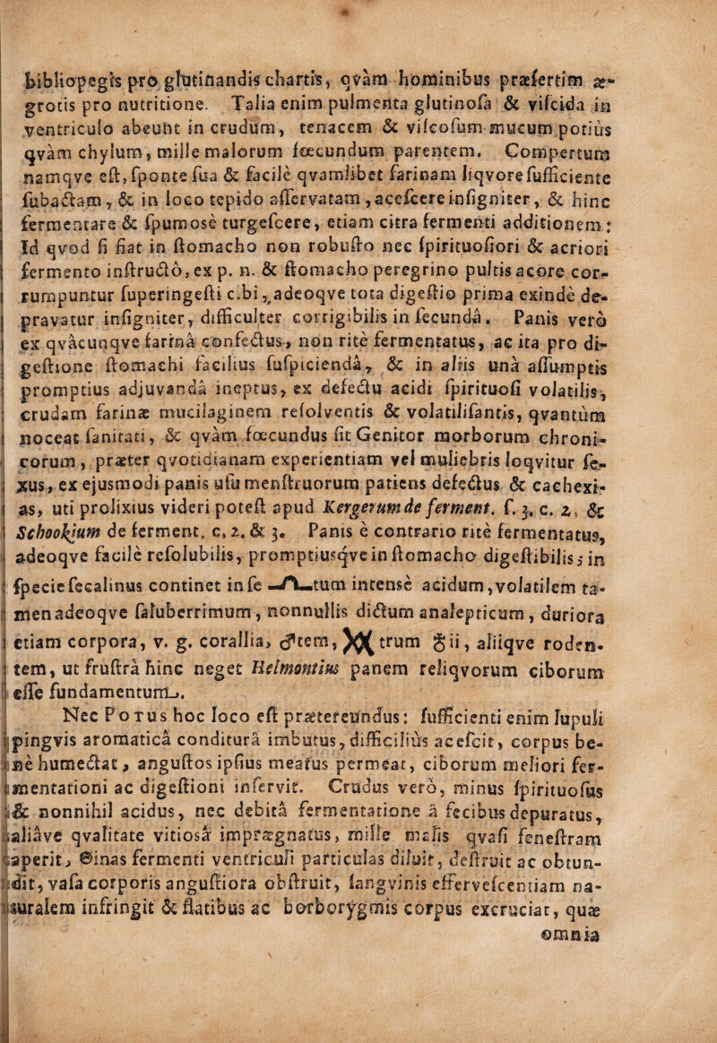 bibliopegh pro gititiflandk chartis, qvam hordinihus praefertim grocis pro nutritione. Talia enim pulmenta glutinola 6c vifcida ia ventriculo abeulit in crudum, tenacem 6c vifcofum mucum potius <jvam chylum, mille malorum foecundum parentem. Compertura j namqve eftjrpontefua & facile qvamlibct farinam liqvorefufficientc ; fuba(^am,6c in loco tepido affervatam,accfcereinhgniter, Sc hinc fermentare & fpumose tuTgefcere, etiam citra fermenti additionem : I Id qvod h fiat in ftomacho non robufio nec (pirituofiori & acriori j fermento infirudo, ex p. n. & ifoniacho peregrino pultis acore cor?» I rumpuntur fuperingefti c.bi j^adeoqve tota digefiio prima exinde de- I pravatur infigniter, difficulter eorrigsbiiis in fecunda. Panis vero I ex qvacunqvefarina confedusi non rite fermentatus, ae ita pro di^ j geftione fiomachi facilius fufpicienday 5c in aliis una afibmptis : promptius adjuvanda ineptus, tx defedu acidi fpirituofi volatilis, : crudam farinse muciiaginem refolventis & volatilifantis, qvantuna 1 noceat fanirati, & qvam foecundus fit Genitor morborum chroni- eorum, praeter qvotidianam experientiam vcl muliebris loqvitur fe- ; ;tus, ex ejusmodi panis ufu menftruorum patiens defedus & caehexi- < as, uti prolixius videri potefi apud Kerge^umde fement, f. c. z, (Sc ( Schooktum de ferment. c, z, & 5» Panis e contrario rite fermentatus, i adeoqve facile refolubilis, promptiusgvcin ftomacho digefiibilisi in : fpecicfecalinus continet infe -/\«tutn intense acidum,volatilem ta¬ li menadeoqve fafuberrimum, nonnullis didum aaalepricura, duriora 1 etiam corpora, v> g. corallia, XK trum gii, aliiqve roden- 1 tem, ut fruftra hinc neget Uelmontm panem reliqvorum ciborum i efle fundamentum-.. Nec Potus hoc loco eff pr^tefeundus: fufficienti enim lupuli ijpingvis aromatica conditura imbutus,difficilius acefeit, corpus bc- ):fiehumedat, anguftosipfius meafus permeat, ciborum meliori fer- tmentarioni ac digefiioni infervit. Crudus vero, minus fpirituofus nonnihil acidus, nec debita fermentatione a fecibus depuratus iiaJiave qvahtate vitiosi imprrTgnatus, miOe malis qvafi fenefirara caperit> ©inas fermenti ventriculi paniculas diluit, dellruit ac obtun- ndit, vafa corporis anguffiora obftruit, langvinis effervefeeoriam na- lUuralera infringit ^ fiatibus ac borbory^gmis corpus excruciat, qu« ©mnia