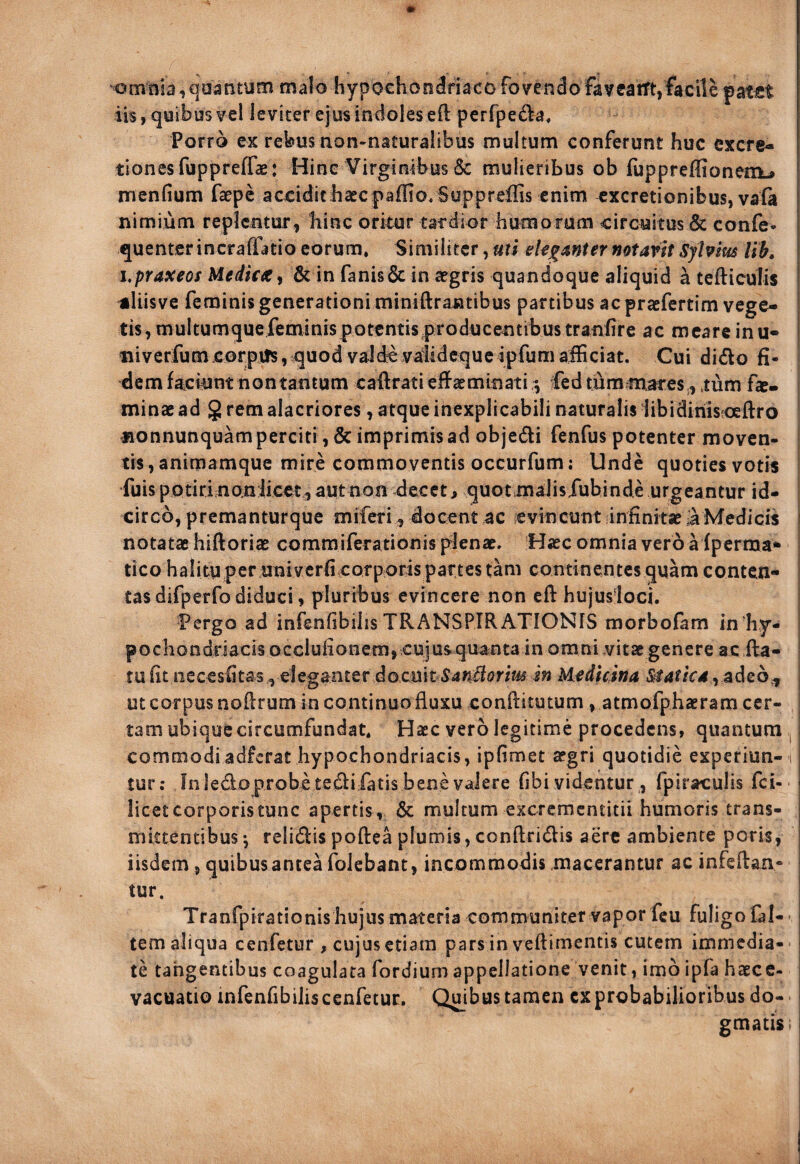 otnni3 ,qaanturn malo hypochondriaco fovendo favcatft,facile patiet iis, quibus vel leviter ejus indoles eft perfpeda. Porro ex rebusnon-naturalibus multum conferunt huc cxcre- tionesfuppreffae: Hinc Virginibus & mulieribus ob (uppreffionem^ menfium faepc accidithaecpaffio, Suppreffis enim cxcretionibus, vafa nimium replentur, hinc oritur tardior humorum circuitus & confe- quentcrincraffatio eorum. Similiter, uti notavit Syhim Ub, hpraxeos Medica^ & in fanisde in aegris quandoque aliquid a tefticulis aliisve feminis generationi miniftrantibus partibus ac praefertim vege¬ tis, multumquefeminispotentis producentibus tranfire ac meare inu- iiiverfumcorpifs, quod vaJdc valldcquc ipfum afficiat. Cui dido fi¬ dem faciunt non tantum caftrati eflPaemlnati Ced tummares., tum fae- minae ad g rem alacriores, atque inexplicabili naturalis hbidiriisfoeftro •nonnunquam perciti, & imprimis ad objedi fenfus potenter moven- ^ tis,animamque mire commoventis occurfum; Unde quoties votis i iuis potiri nonlicet, aut non decet > quotmalisiubinde urgeantur id¬ circo, premanturque miferi, docent 4C evincunt Infinitae AMedicis \ notatae hiftoriae commiferationis plenae. Haec omnia vero a fperma* | tico halitu per uni verfi corporis partes tam continentes quam conten- | tas difperfo diduci, pluribus evincere non eft hujusloci. | Pergo ad infenfibilis TRANSPIRAXIONIS morbofam in hy- | pochondriacis occIufionera,eujus.qua;ntain omni .vitae genere ac fta- I tu fit necesfitas^ eleganter docuit in Medicina ^tatica ySid^b j | ut corpus nofirum in continuo fluxu confiitutum , atmofphaeram cer- ^ tam ubique circumfundat. Haec vero legitime procedens, quantum commodiadferat hypochondriacis, ipfimet aegri quotidie experiun- i tur: fn ledo probe tedi fatis bene valere fibi videntur, fpiraculis fei- licetcorporistunc apertis, & multum excrcracntitii humoris trans¬ mittentibus ^ relidis poftea plumis, conftridis aere ambiente poris, iisdem, quibus antea folebant, incommodis .macerantur ac infeftan- tur. Tranfpifationishujusmateria communiter vapor fcu fuligofal-' tem aliqua cenfetur , cujus etiam pars in veftimentis cutem immedia¬ te tangentibus coagulata fordium appellatione venit, imb ipfa haecc- vacuatio infenfibilis cenfetur. Qujbus tamen cx probabilioribus do¬ gmatis