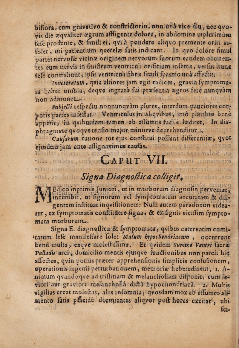 biitora* cufo gravatrYO St cGnftri£lGrio, hod ona vice 4lu, nec qve- vis die ^qvaliter ^grum affligente dolore, in abdomine utplurimnax fefe prodente j & fimili ci, qvi a pondere aliqvo premente oriri as- folet, wti patientium qverelae fatis indicant. In qvo dolore fimul partes nervo fac vicina originem nervorum ruorura eandem obtinen¬ tes cum nervis in Gniftrum ventriculi orificium mfertis, verffls hune leie contrahunt, ipfis ventriculi fibris fimili fpasmo una^affedis* ItmtSYdtum9 qvia ahiores jam egit radices, gravia fymptoraa- ta hcibet omiiia, dcqve ingrata* lui praefencia segros fere nunqvam Bon ^admoneo.; Stibjedi refj^edlu Bonnunqvam pfures, interdum pauciores cor¬ poris partes infefiat: Ventriculus in aliqvibus, mib pluribus bene Appetit ? ^in qvibusdam lamen ab affumtis facile laeditur. In diai- phragmateqvoqve tenfio maj^or minorve deprehenditur-,, “ CaufdfUm ratione tot ejus conflitui pofliuit diiterenticCj qvoC 'ejusdem jam ante afllgnavimus cau&Si- - Caput VlL caci MEdko rhprimis Juniori, ut in mc^rborum diagnofin perveniat incumbit , ut fighorum vel fymptomatum accuratam & dili gentem inftituat inqvifitionem; Nulli autem paradoicon videa lur 5 ex fymptomatis conftituere iigiia» Sc ex^fignis vicilllm fympto mata morborum^, Signa E. diagnoUrca & fymptomafea, qvibus catervatim comi- Hatum fefe mariifellare folet Mdlum hypochmdriaeum , occurrunt bene multa > eaqvc molefiiffima. Et qvidem Summo Ventri facrae arci,, domicilio mentis ejirsqve lundlionibus non parcit his affedius, qvin potius praster apprehenfionis firaplicis confufionem, operationis ingenii perturbationem, memorias hebetudinem, i* A- nimum qvandoqve ad triftitiam & melancholiam dilponk, curh le^ viori aut graviori melancholia didia hypochondriaca, i. Multis vigilias creatmoleftas, aliis inlomniaj qvosdammoxab afrumtoaii^ wnto fitis Poside dgrmiemes ajiqyot poft horas es^citar, ubi- fci-