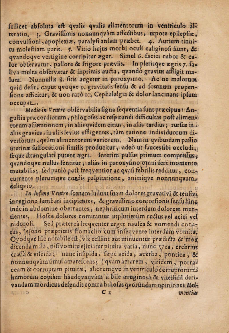 teratio, 5, Graviffimis noaaunqvam affedibus» utpote epilepfice, convulOoni,apoplexiae, paralyfianlam priebct, 4* Aurium tinni¬ tu moleftiam parit. f» Vitio Jiujus morbi oculi caliginofi fiunti qvandoqve vertigine corripitur acger> Simul faciei rubor 5c ca¬ lor obfcrvatur, pallore & frigore praeviis* In plerisqve aegris 7, fa« liva multa obfervatur & inprimis auda, qvando gravius afBigk ma¬ lum. Nonnullis 8« Iltls augetur in paroxysmo* Ac ne maiorut» qvid defit, caput qvoqve 9, gravitatisfcnfii & ad fomnum propen- fione afficitur, Sc non rar6 jo^ Cephalalgia & dolor lancinans ipfum occupata, Medh in Ventre obfervabilia figna feqventia funt praecipua^ An- I guftia prjccordiorum f phlogofes ac refpirandi difficultas poft alimen¬ torum aflumcionem, in aliis qvidem citius, in alik tardius ^ rurius in^ aliis gravius > in aliis levius effligentes, tam ratione individuorum di- verforum , qvam alimentorum variorum* Nam in qvibusdam paffio uterinae fuffocationi fimiiis producitur, adeo ut faucesfibi occludi-„ i feque ftranguiari putent aegri. Interim pulfus primum compteffus^ qvandoqve nullus fentitur, alias in paroxyfmo omni fere moment©^ mutabilis^ fcdpaulo poft freqventior ac qvafifehrilisredditur, con- ! currente p.lerumqve condis palpitatione, aniraiqve nonnunqvaiu^ I deliqvio.. Jn inpmo Ventre feenamludunt fuam dolores gravati vi 8c tenfivi in regione lumbari incipientes, & graviffimp contorfionisfenfuhln^ inde ia abdomine oberrantes, nephriticum interdum dolorem men- tientes* Hofce dolores comitantur utplurimum rudus vel acidi ycl nidorofi* Sed praeterea freqventcr urget naufea& vomendi cpng- j fus, jejuno praeprimis ftomacho cura infeqvente interdum vomitu^ I O^odqvChic notabile eft, vixceflant aut minuuntur pr^dida 6c nl03t i dicenda rnala ,nifl vomitu ejiciatur pituita varia, nunc \7ea, crebrius craffade vilcida-, nunc infipida, fatpe acida , acerba, pontica , & nonnunqvamflmuiamarefcensi (qvamamarem, viridem, porra-' ceatn&corruptam pituitae, aliorumqve in ventriculo corruptoruno humorum copiam haudqvaqvam a bile aeruginosa dt, vitelliiii deri¬ vandam mordicus defendit cpmra biUofas qvorunckrn o^pinianes C z montim