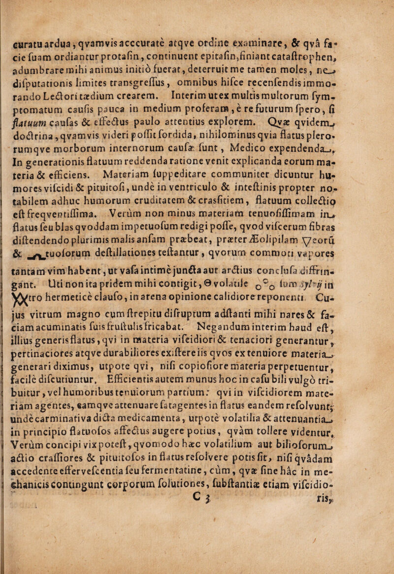 i cjefuam ordianturprotafin,continuent epitafin^finiantcataftrophen, ^ adumbrare raihi animus initio fuerat, deterruit me tamen moles, ne.-» ; difputationis limites transgreflus, omnibus hilce rcceniendis immo- I randoLedori taedium crearem. Interim utex multis multorum fym- ptomatum caufis pauca in medium proferam, e re futurum fpero, fi ; flatuum caufas & effedus paulo attentius expfprem. Qvae qvidem^ i dodrina,qvamvis videri poflit fordida, nihilominus qvia flatus plero- rumqve morborum internorum caufas funt, Medico expendenda^, ^ In generationis flatuum reddenda ratione venit explicanda eorum ma- I teria& efficiens. Materiam fuppeditare communiter dicuntur hu- I mores vifcidi & pituitofi, unde in ventriculo & inteftinis propter no- I tabilem adhuc humorum cruditatem & crasfitiem, flatuum colJedip 3 eftfreqveotifliraa. Verum non minus materram tenuofiflimam iru ] flatus feublasqvoddam iinpetuofum redigi pofle, qvod vifcerum fibras G diftendendoplurimismalisanfam prasbeat, praeteriEoJipilam yeoru l & ^^tuolorum deftillationes teftantur, qvorum commoti vapores 1 tantam vim habent, ut vafaintime jundaaut ardius conchifa difFrm- i gant. Uti non ita pridem mihi contigit, 9 volatile Ium in ' hermetice claufo, in arena opinione calidiore reponenti Cu¬ jus vitrum magno cum flrepitu difrupturrt ad,fl:anti mihi nares & fa- : ciam acuminatis fuisfruflulisfricabat. Negandum interim haud efl, j illius generis flatus, qvi in nnateria vifcidiori& tenaciori generantur^ :j pertinaciores atqve durabiliores exiflere iis qvos ex tenuiore materia.^ j generari diximus, utpoteqvi, nifi copiofiore materia perpetuentur, i! facile difeutiuntur, Efficientisautem munus hoc in cafu bili vulgo tri- i buitur, vel humoribus tenuiorum partium; qviin vifeidiorem mate- \ riam agentes, tamqveattenuare fatagentes in flatus eandem refolvuntf ^ undecarminativadidamedicamenta, utpote volatilia 6cattenuantia-» fi in principio flatuofos affedus augere potius, qvam tollere videntur,, fj Verumconcipivixpotefl:,qvomodohaec volatilium aut bilioforumu» \ adio crafliores & pituitofbs in flatus refolvere potis fit, niflqv^am 1 accedente efiFervefcentia feu fermentatinc, cum, qvae fine hac in me- a Rameis contingunt corporum foluciones, fubftantiae etiam vifeidio- C I risy, /