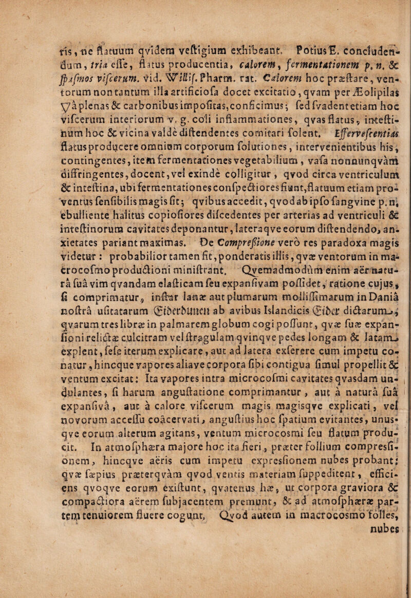 tis,iie datuum qvidcm veftiglum exliibeant FotiusE. concluden¬ dum, trh effc, ftatus producentia, cd&rem^ fermentathnem p^n, & fp;ifmos vlfcerum. vid. Pharm. rat. Calorem hoc pr^ftare, ven¬ torum non tantum ilkartificiofa docet excitatio,qvam periEolipilas y a plenas 6c carbonibus impoUtas,conficimus; fedfi/adent etiam hoc vircerum interiorum v. g. coli infiaraniationes, qvas flatus^ in-tefti- num hoc & vicina valde diftcndentes comitari folent. iffervefeentm flatus producere omniom corporum foiutiones, intervenientibus his, contingentes, itemfermentadones vegetabilium, vafa nonnunqvarh diffringentes, docent, ve! exinde colligitur, qvod circa ventriculum 6c intefi:ina,ubifermencationesconrpe^ioresfiunt,flatuumetiampro- ‘ventus fenfibiiis magis fit; qvibusaccedit, qvodabipfofangvine p.ni ebulliente halitus copiofiores dikedentes per arterias ad ventriculi 6c inteftinorum cavitatesdeponantur,lateraqveeorumdiflendendo,an¬ xietates pariant maximas* Oe Comprsfkne vtro res paradoxa magis videtur : probabilior tamen fit, ponderatis iliis, qvae ventorum inma- erocofmo produdlioni miniftrant. Qvemadmodiim enim aer natu¬ ra fua vim qvandam elaflicamfeu expanfivam poflldet, ratione cujus, fi comprimatur.5 influar lanse aut plumarum moiliffimarum in Dania noflra ufitatarum (gkerbtlMCn ab avibus Islandicis didarum-»^' qvarum tres libra; in palmarem globum cogi poflunt , qvas fua? expan- fioni relidas culcitram velflragulam qvinqve pedes longam 6c latam-» explent, fefe iterum explicare, aut ad latera exferere cum impetu co- ; natur,hineque vaporesaliayecorpora (ibi contigua Gmul propellit^ ventum excitat: Ita vapores intra microcofrai cavitates qvasdam un- , dulantes, fi harum anguftatione comprimantur , aut a natura fua i expanfiva, aut a calore vifcerum magis raagisqve explicati, vel novorum acceflu coacervati> angufliushoc fpatium evitantes, unus* qve eorum alterum agitans, ventum microcosmi feu flatum ptodu- cit. Io atmofph^era majore hoc ita fieri 5 praeter follium compresG- onem, hincqve aeris cum impetu expresfionem nubes probant: qvae fajpius prasterqvam qvod ventis materiam fuppeditem , effici¬ ens qvoqve eorum exiftunt, qvatetius ha?, ut corpora graviora 6c compadio.ra aerem fubjacentem premunt, 5c ad atmofphastae par¬ tem tenuiorem fluere cogunt, Qvod autem in raacrocosmb folles, nubes