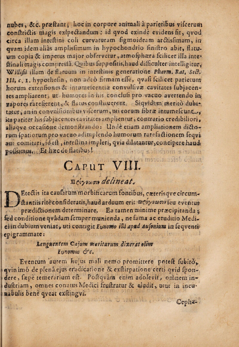 I conftridlis rriagis €xfpeci:andum : id qvod exinde evidens fit, qvod I circa ilkm inteflint coii curvaturam figmoideam ar^Hsfimam, in I qvam idem alik ampl.^fii-nym in hypochondrio finiftro abir, fiatif- I um copia & impetus major obferverar ,-atmo^h^ra fcilicer illa inte* 1 ftinali magis eampresli. Qyibus fuppofitisjbaud diificuker intelligitur,- ? iilam defiaruum in iotekiois generatione Fbarm, Eatf SeB. I JJ/, c, I* hypothefio, non adeo firmamelFe, qvafifcilicer parietum i horum extenfi'QHes& intonieicenti^ convulfivse cavitates fubjacen- i tesampliarent, ut humores in Ius concloii pro vacuo avertendo in 3 srapores rarefierent., iiatus conhuuerf nt. Siqvidfeni merito dubf . : ta^ur, anin convuifionibus viicfrum, mi eorum fibras intumefeunt^, 1 kapariter hisfu-bjaceeeescavitates amplkncur, contrario credibiliori b , aliaqve occafionedemonfirando; Unde etiam ampliatioBem di^la>^ I rura ipatsoFum pro vacuo adimplendo humorum rarefadlionem feqvi I aut comitariid ek , inreilina impleri, qyia diktantur,concipere haud? ? iEt .haec de flatibus l Caput VllI. I ^r^Etediis ita caufarummbrbificarum fontibus, ca*ferisqvecfrcurn- f yftantiisritcconfideratis,haud arduum erit eventus praedidionem determinare. Ea tamen minime praecipitanda i fcdcondifione qvadamrerapermunienda , ne fama ac eruditio Medi- I ciin dubium venia£> uti contigit Emomo iUi apud Aufmium in feqventf I epigrammate ; Unguentem Cajum merkmm digerat eUw Imomm &c. ^ Eventum autem hujus mali nemo promittere potefl: fubitoV ^ qyinimo depfenaejus eradicatione 6c exfiirpatione certi qvid fpon«^ f dere, faepe temerarium efi: Poftqvana enim adolcvitb orhnem in-^ jduftriam, omnes conatus Medici frullratur & dadit^utur in incu- I aabuiis bene qyeat exfiingvh