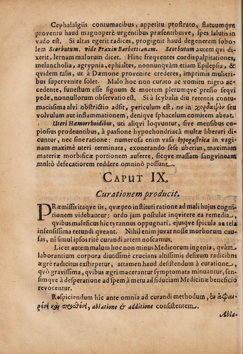 Cephalalgiis contumacibus, appetitu proftrato, flatuuraq^e proventu haud magnopere urgentibus prsefentibusvej ipes ialutisin vado eft, Si altas egerit radicesg progignit haud degenerem fobo-» Icm Sforhatum, vide PraxinBarhttianam, ^/orto«wi^utem qvi di¬ xerit, lernam malorum dicet. Hinc freqvcntes cordis palpitationes^ melancholia# agrypnia ,cphialtes, nonnunqvam etiam Epilepfia# dc qvidem talis, ut k Daemone provenire crederes, imprimis mulieri¬ bus fupervenire folet. Malo Jioc non curato ac vomitu nigro ac^ cedente, funcftum effe lignum & mortem plerumqve^prelTo feqvi pede,nonnullorum obfervatioeft, Sia fcybalis diu retentis contu- macisfimaalvi obftridio adiit, periculum eft, ne in leii volvulum aut inflammationem, deniqve fphacelum comitem abeat* Uteri Hamorrboidihus^ uti aliqvi loqvuntur, live mentibus c®** piolius prodeuntibus, a paslione hypochondriaci multae liberari di¬ cuntur, neciineratione: numerofa enim hypogdflrica in vagi¬ nam maxime uteri terminata, exonerando fefe uberius,maximam materiae morbificac portionem auferre, flcqvcmaflam fangvineam mnlto defccatiorcm reddere .omnino pofliint^. Caput IX^ Curaiionem producit» PRaemiflisitaqve iis, qvac pro in flituti ratione ad nlali hujus cogni¬ tionem videbantur: ordo jam poflulat inqvirere ea remedia-», qvibusmalelicus hic tyrannus oppugnari, ejusqve fpicula aatela infenfifllraa retuudi qveant» Nihil enim juvat noiTe morborum cau- * fas , ni (imulipfos rite curandi artem norcamus. Licet autem malum hoc non minusMedicorum ingenia, qvatru laborantium corpora diutilfimc crucians altiffimis defixura radicibns segre radicitus exftirpetur, attamen haud defiftendum a curationc-j , qvo grayiflima .,qvibus aegri macerantur fymptomata minuantur, fen- fimqve adelperationc adipem a metuadflduciam Medicinae beneficio revocentur. R^fpiciendum hic ante omnia ad curandi methodum , c^ a^cu* ablatione d' additione confiftentenu. i/^bla^