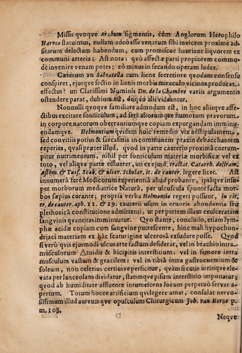 fvfiflis qvoqve ciSm Asgforum He^ophilo ftatuintus, nBliamadeacffe vcmrum fibi io vicem proxime acb* fitarum deledum habendam > cum promifcue hauriant liqvorem ex ^^ommuni arteria > Ait nota; qva afFcdae parti propiorem commo> deinveoire venam potes: eorainusinfecando operam ludes» * Caeterum an cum h fecretiore qvodam confenfit canfpirec, ejusq vc fedio in lienis morbis miraculo vicinos producat_j efFedus? uti Clariifimi bJ§iminis Dn.detaQbambre variis argumentis oftendere parat, dubiumiefl:» ddqvd alii Videantur* Nonnulli qyoqve familiare admodum in hoc aliisqveafFe* dlibus excitare fontrcuhim, ad feraliorumq:^e hurnorum pravorumu in corporanatorum obe^rantiumqvc copiam expurgandamimminu- endamqve. He/#w6»ria;^qviderh huieVemedm yixadilipufantcnta , iTedconvitiispotius & Grcafrtiis incdrtitiiunem praxindcbacchanteiii rcperies, qvafi praeter illud, qvod in parte cauterio proxima corrum* pitur nutrimeptum, nihil per fonticulum rriateriae morbificae vcl et toto » vcl aliqva parte efflueret, uti ex ejusd: irakat, Catarrk dcUraml Tmf. SiWltl Scbelar» tt> dt caUtit, legere licet. AE innumera ferehlediCOrUme:tperientia aIiUd probante, ips^veittfod per morborum mediatrice Natura, per ulcufcula fpontefada mor- bps facpius curante j propria verba Helm&ntio regeri poffunt, m cltl tr,dec4Uter.aph. tX. ^2^. cauterii ufum in cruoris abondantia fetr plethoricaconftitudoneadnlittenti> ut per partem illam exulceratan^ ftngvinisqvantitas imminuatur» Qvo ftante^ concludo^ edam lyra^^ phte acidae copiam cum fangvinepmrefcente, hinc mali hypochon¬ driaci materiam ex fcaturigine ulcerosa exfudare poffe, Qyod ' d vero qvis ejusmodi ulcusartefadum deflderat, velin brachiointra-^ mUfeulotum Atoidis 6c bicipitis intcrfluium; vel in femore intra mufculum vaftum gracilem r vel in tibia intra gaftrocHemium 6^ folcum, nob celerius certiusveperficitur, qvam fi cutis utrinq ve ele¬ vata per lanceolam dividatur, flatimqye pifum interflido imponatur qvod ab humiditate affluente intumefeens loeom perpetuo fervat a- pertum. Totumhocceartificium qvilegere amat, confulat nervo- dfllmutn illud aureumqve opufculum Chirurg icum Jok. vm^arM p.. Neqve