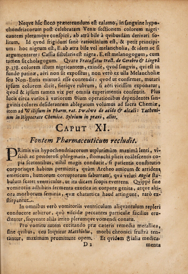 Neqve hic ffcco prastercunduto efl: ealamOy iti(angvinchy;p®- chondriacorunii poft celebratam Vctiae feifliotlcm colorem nigri- cantem plerjamqve confpici^ ab atra bile a qvibusdam derivari fo- Jitum, Id qvod frigidurrf fane ratiocinium eft, & petit principi¬ um; hoc nigrum eii:, E,ab atra bile vel melancholia, 6c idem ac C argumentarer: Caflia Mulariscft nigra, E*cftmelanogogum, curri tamen (it cholagogum. Qvarc Tracaffatm tra^, de Cerebro & tingvk p,378. colorem iftum nigricantem, exinde, qvodfangvis, qvieft in fundo patinae, a6ri non hc expolitus*, non vero ex ulla Melancholiae feu Non-Entis mixtura effe contendit; qvod ut confirmet, mutari ipfura colorem dicit, fieriqve rubrum , fi a6ri vicilRm exponatur 5 qvod & ipfum tamen vix per omnia experimentis confentit* Plus lucis circa varios a variorum Bium operationibus dependentes fan- gviniscolores defiderantem ablegatum volumus ad facra Chemiae, item ad ^ilUJium in Vharm, rat. Swalwe de aeldo & 4IC4H ' Tacbefih Mtn in Hippocrate Chemko, Sylvium in praxi ^ dVm^ Caput XI. Fontem Fharmaceaticum recludit» PRimis viis hypochondriacorum utplurimum maxima lenti, vI* feidi ac ponderofi phlegmatis, ftomachi plicis coalefccntis co¬ pia fcatentibus, nihil magis conducit, fi patientis conftitutio corporisqve habitus permittit, qvam Archeoamicum & arridens^ emeticum, humorum corruptorum faburramj, qva^eluti fta- bulum fcatet ventriculus , ut ita dicam feopis everrens. Quippe fine vomitoriis adhibitis iermenta exotica in corpore genita, atqve alti- ora morborum feminia, qvac chatartica haud attingunt, raro cx-‘ ftirpantuE-j. In omnibus vero vomitoriis ventriculum aliqvantulum repleri conducere arbitror, qvb vilcidae peccantes particulae facilius eru¬ dientur, feqvente alias irrito plerumqve vomendi conatu. Pro vomitu autem excitando prae caeteris temedia metallica, fine qvibus, Matthiolm^ morbi chronici fruflra ten*- tantur, maximam promittunt opem. Et qvidtm gialia medica- P z menu