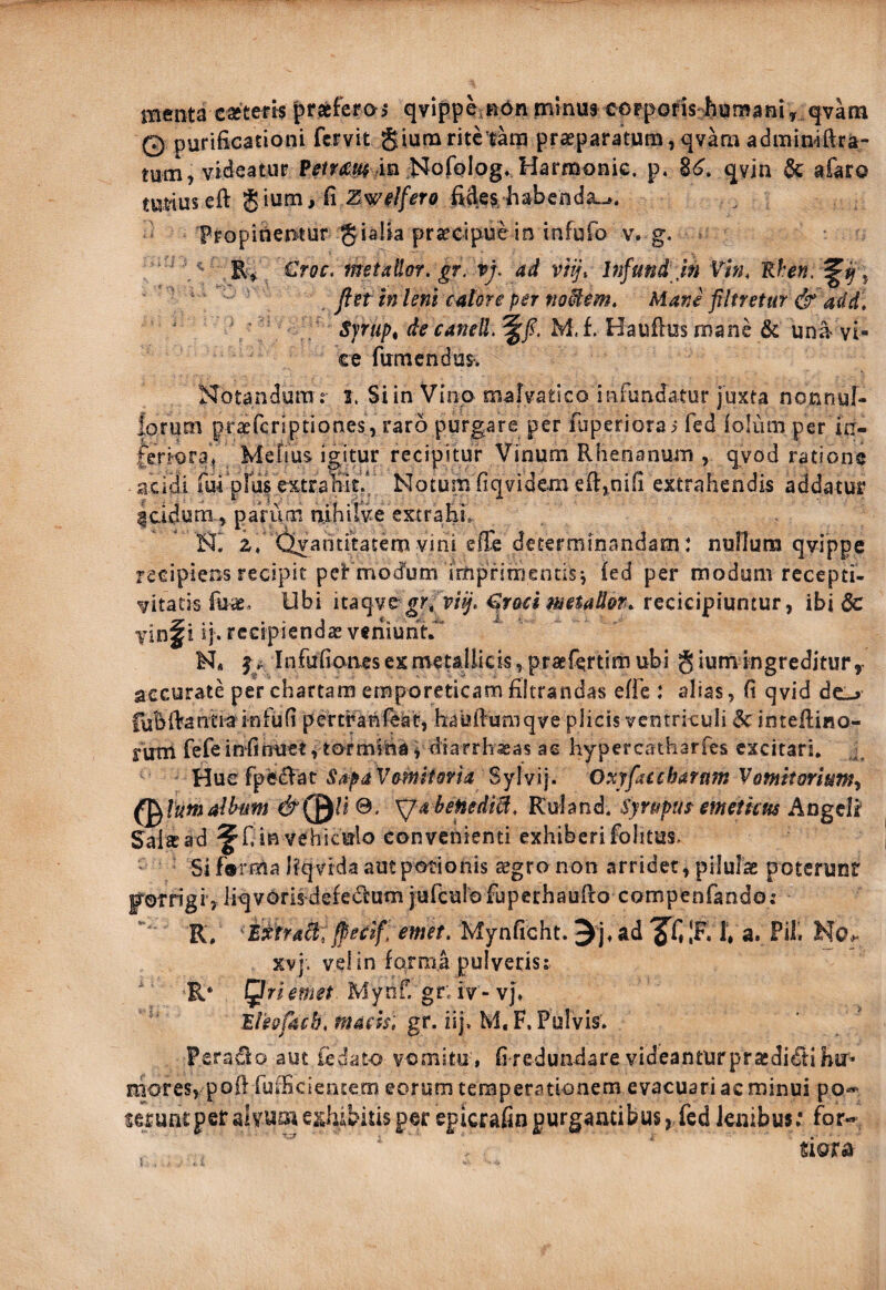 menta caetefk ^txktos qvippe^ndn minua corporis bniBaniy qvatn © purificationi fervit giumritetatp pra^paratun^, qvam adminiftra- tutn, videatur Prrr« in ;NofQlog, Harmonie, p. qvin & afaro mfiuseft gium/fi fides^-habenda^. Fropitiet^tur gialia pr^eipuein infufo v. g. ^ €roc, metaUor. gf. vj. ad viij\ Infund jn Vln, ^ ' ‘ ' _ flst in leni calore per fw^em. Mane filtretur & add, ' ^' . Syrupt de canelL M. f. Haufas mane & una vi¬ ce fiimcndus. Notandum .° 1. Siin Vino malvatico infundatur juxta nonnul¬ lorum pra^feriptiones, raro purgare per fuperiorai fed ioliun per in¬ feriora^ / Mefius igitur recipitur Vinum Rhenanum , qvod ratione acidi fuf pius extra0% Motum fiqvidem extrahendis addatur icidum ^ parum nihilve extraEL ' NI 2» (ilvahtftatem yini effe determinandam: nullum qyippe recipiens recipit peFrnocfum imprimentis j fed per modum recepti- yitatis fuae. Ubi itaqve grfr/^'. €r&ci metaUon. recicipiuntur, ibi 6c yinf i ij. recipiendas veniuntr M« f A Infufioaes es metallicis, praefertim ubi § ium ingreditur ,• accurate per chartam emporeticam filtrandas efie : alias, fi qyid deL-> fuBfiantra infufi pertrahfeat, haufiumqye plicis ventriculi & intefiino- rum fefe in fi nuet, tormina^ diarrhaeas ae hypercatharfes excitari, ■, Hue fp6£^at\e4f<i Sylvij. Oxyfacchaftt7n Vomitorium^ (^Vumdhiim Xja heHediil, Kuland. Syrupus^ emetkm Angeli Salrcad in vehictrlo convenienti exhiberifolitas. Si farma Eqyida aut potionis jegro non arridet, pilulae potcrunf porrigi, liqvorisdefedum jufculofuperhaufio compenfando; R, /pecif emet. Mynficht. ad IF. 1» a. Pii. No>. xvj. vel in forma pulveris; ' R* Mynf. gr; iv -vj» gr. iij. M. F. Pulvis. Perado aut iedato vomitu , fi redundare videantur pracdidtiEir- rhores, pofi fufficientem eorum temperationem evacuari ac minui po«' serufi£peralvume.^^hAbitisper epicrafinpurgan£ibus, fed lembus: fbr-