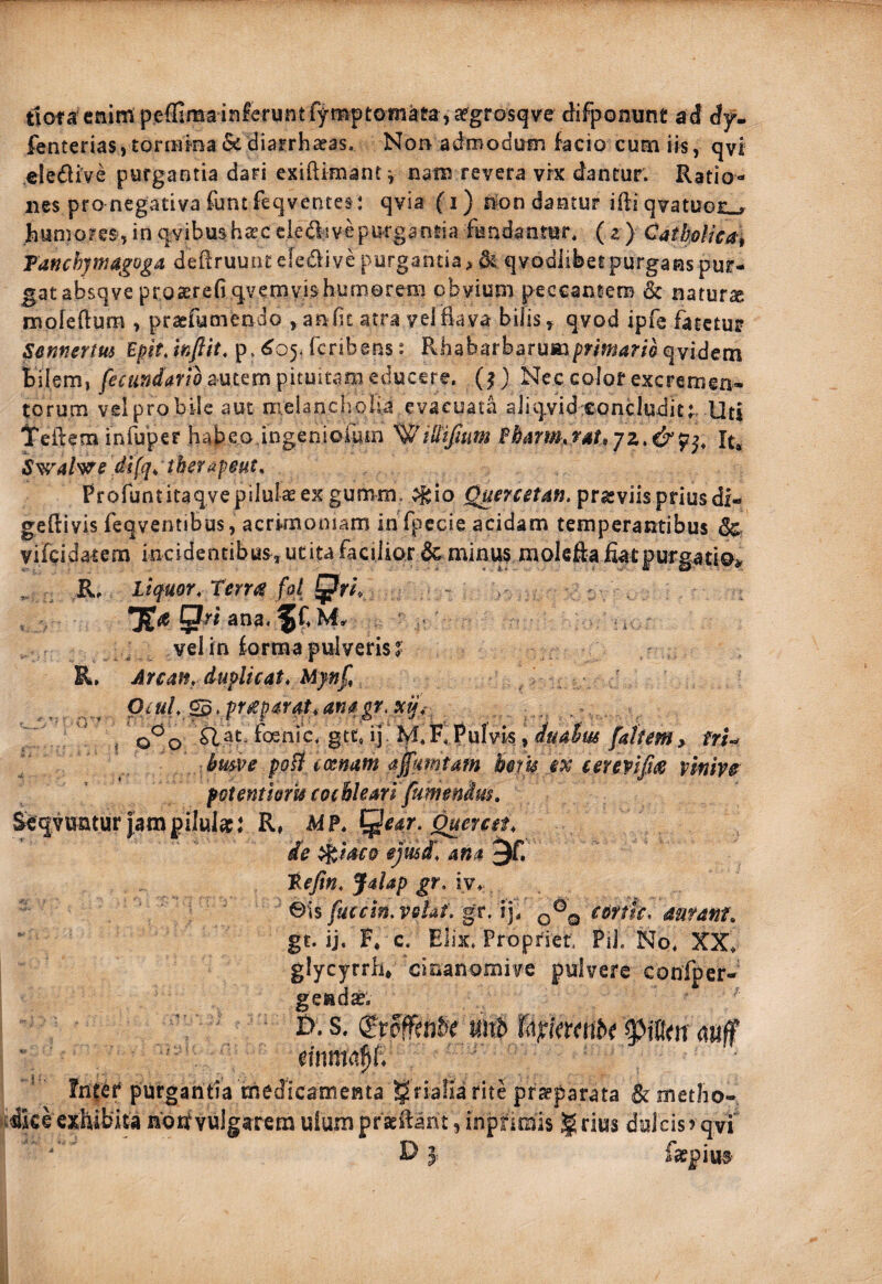 t1ofa'cnim p.e{fimainferunt fymptomata ,afgrosqve ^ifponunt ad djr- fenterias, toriBiea &diarrha^as. Norv adrooduin facio cum iis, qvi clediVe purgantia dari exiftimant*, nam revera vrx dantur. Ratio¬ nes pro negativa funtfeqventes: qvia fi) non dantur i ili qvatunr . humores, in qyibus h^c ciefti ve purgantia fundantur. ( ^ } CatkoHea^ Tanchymagoga deflruuntefedive purgantia qvodlibet purgans pur¬ gat absqve proaerefiqvemvishumoreni obvium peccantem & naturae mofeilum , pragfumendo , anfit atra velEava bilis, qvod ipfe fatetur Sennertm Epitjnflit, p, ^05. fcribens: R.habarbarumpr/m4r/flqvidem bilem, autem pituitam educere, (j) Nec colof excremea- torum vel pro bile aut melanclvolU evacuata aliqvid-eoncludit;. Uti Teftem inrupef habeo,ingeniofum '^iUifium Ebmn,fdt,jz>&p^, It. Swal^^e difqi tberapiut, Profuntitaqyepilulasex gumm. ^|;io prasviispriusdi- geilivis feqventibus, acrimoniam inTpccie acidam temperantibus dc vifcidarem incidentibus^ucita facilior 6c minus molefta fiatpurgatto» R, Liquor, TerM fot . ana. hd»» , a vel in forma pulveris^ R. Arcatfy duplicat, Mynf OiUl, ^, pr£parat, anagr. $cij,- ' /q^q flaLfoenic, gtt, ij'M.KPufvi^^ fafum, fri-^ bme poHcxnam affumtam hikcx e etevifias vkw fotentloru cochleari (umendus, Sfqyunturiampilular: R# M?, ^ear. ^ercet, de ^iaco ejmd, ana ^f. tefin, Jalap gr. iy, ' S\% fuccin.veht. gt. V], q®q coffk, mranf, gt. ij. F, c. Elix. Propriet. Pii. No. XX. glycyrrh* 'clnanomivc pulvere confper- gendap. B. s. jiitb TdjriVrmbr mm0: * fnter purgantia medicamenta ^rialia rite prapparata Bc metho¬ dice exhibita noirvulgarem uiumpraeilant, inpnmis grius dulcisrqvi DI faepitt®