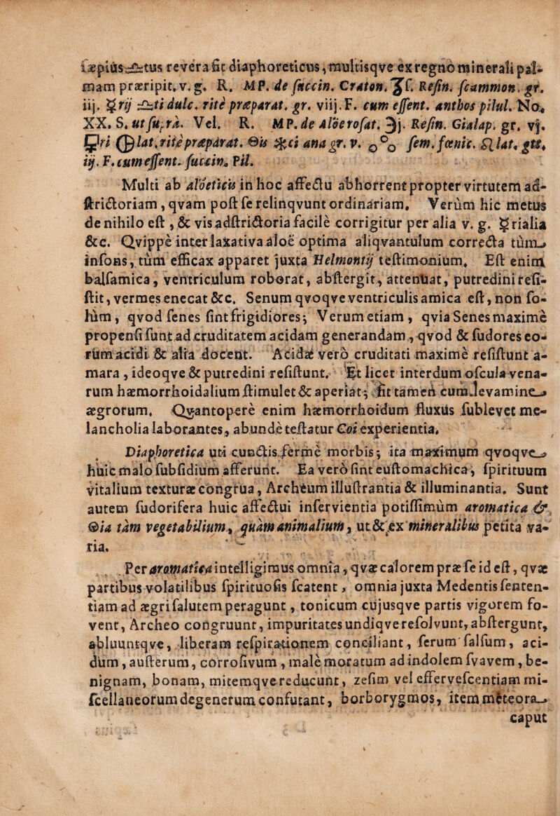 feplus^tus revera fic diaphoreticus ,multisqve ex regtiib miner ali pal- roani praeripit, v. g, R. hi P. de fnccin. CrAtm, Er/», fc^itnmon, gr. iij. §n)‘ £izudulc. rite pr^sparat, gr, viil-F. c«m effent, antbos piluL^o^ XX. S. utfu^rk, Vcl. R. ii?,de Aloerofat, 3)- Gialap. gr* vf. J^ri (^lat,fiikprapdrdt,Sis amgr,v, fem!fotmt, tlUt^gti^ i^,F*tumeffenufuc£W^?M, Multi ab aloetkU inhoc afFe£lu abhorrent propter virtutem a^- ftridloriam, qvam poftferelinqvuntordinariam. Verum hic metuf de nihilo eft , & vis adfl:ri<9:oria facile corrigitur per alia v* g. grialia &c. Qvippe inter laxativa aloe optima aliqvantulum correda turru infons , tum eflScax apparet juxta teftimonium, Efl: enim balfamica, ventriculura roborat, abftergit^ attenliat, putredinirefi- ftit, vermes enecat &c* Senum qvoqve ventriculis amica eR, non fo- lum, qvod fenes (int frigidiores*, Verum etiam, qvia Senes maxime propenii fun.t ad cruditatem acidam generandam , qvod & fudoresco- fijmacidl 6c atira docent, vero cruditati maxime refiftunt a- mara, ideoqve & putredini refiftunt. licet interdum ofcuJa vena¬ rum haemorrlioidaliumftimuletdcaperiatviic tamen curaJevaminc-# aegrorum. Quantopere enim hatmorrhoidum fluxus fublevct me¬ lancholia laboraiiteSj, abunde teftatur Coiexperientia. Diaphoretica uti cundlis-ferme morbis^ ita tnaximum qvoqve^ huic malo fubfidium aflerurit. Ea vero fint euftomachica, fpirituutn vitalium texturae cbngtua, Archtumilluftrantia& illuminantia. Sunt autem fudorifera huic affe^ui infervientia potiflimum tam vegetabilium y ^uamammaUumi ut&^ex mi«^r4/i^«j petita va¬ tia. . Pcr4rfl*»4ffV^iatd1igiraus omnia , qvae calorem praefe id eft, qvae partibus volatilibus fpirituofis fcatent, omnia juxta Medentisfenten- tiamad aegrifalutem peragunt, tonicum cujusqve partis vigorem fo¬ vent, Archeo congruunt, impuritatesundiqverefoivunt,abftcrgunt, abluuntqve, liberam refpiratiQnem conciliant , ferum falfum, aci¬ dum , aufterura, cOrrofivum, male moratum adindolem fvavem, be¬ nignam, bonam, mitemqve reducunt , zefim vel cfFervefcentiam mi- {cellaneorumdegenerumconfutant, borborygmos, itemm^teora-.