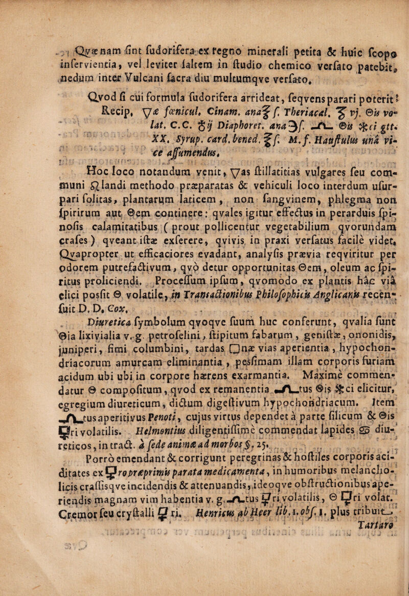 . < Qimmm iint fudoflfefa ejc fcgno minerali petita Sc huic fcopo infervientiai vel leviter ialtem in (ludio chcmico verfato patebit, iiedura ititei: ¥ulcani facra diu multumqve verfaio, Qyod fi cui formula fudorifera arrideat, feqvensparari poterit t Recip, fmlcuh Cinam, ana^ f ThmacaL ^ vj, ©» lat.C.C. Dlaphoret, ana^f, (Bis ^ei gtu XX, syrup. card^ hned.^f. xe affutnendmt Hoc loco notandum venit, ^as ftillatitias vulgares feu com¬ muni filandi methodo prasparatas & vehiculi loco interdum ufur- pari foJitas, plantarum laticem , non fangvinem, phlegma non (piriiura aufc ^epi continere: qvales igitur efFedus in perarduis (pi- nofis caiamitatibus ( prout pollicentur vegetabilium qvoruiidam crafes) qveant ifta: exferere, qvivis, in praxi verfatus facile videt^ Qppropcer ut efficaciores evadant, analyfis prsevia reqviritur per odorem putrefadlivum, qvp detur opportunitas ©em, oleum aclpl- ritus proliciendi* ProceflTum ipfum, qvomodo ex plantis hac via elici posfit © volatile j i« IransitStionibm Hilofophhu Anglkanjts fuit D. D, (^ox, Dmfeti€4> fymbolum qvoqve fuum huc conferunt, qvalia funt ©ia lixiyialia v. g petrofelini^ ftipitum fabarum , geni(las,pnonidis, juniperi, fimi columbini, tardas, □nae vias aperientia ,hypochon¬ driacorum amurcam eliminantia , pesfimam illam corporis furiam acidum ubi ubi in corpore haerens exarmantia* Maxime commen¬ datur 0 compofitum, qvod ex remanentia «.A^tus ®is %ci elicitur, egregium diureticum, didum digeftivum hypochondriacum. Itera ,jrV.tusapcricivusP^«t>ti, cujus virtus dependet a parte filicum 3c©is volatilis. Helmentim diligentiffime commendat lapides © diu- tmcos-,intrAdi.afedeammaadm9rhs§.2^r.. Porroemendantdecorrigunt peregrinas&ho(lilcs corporisaci- diutes ex^roprxpfffnisparatamedicafxetita, in humoribus melancho¬ licis crafiisqve incidendis & attenuandis,ideoqve obfirudionibusape- riendis magnam vira habentia v. g.-A-tus ^ri.volatiiis, © IJri volat. Cremor feu crylialii ^ ri. Henrim fsbfim i* plus tribuit_. Tartarg