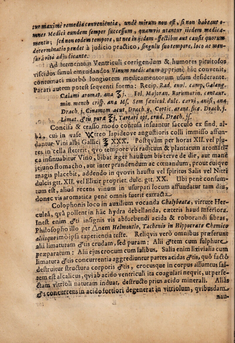 mtmx'>aeremedidctHnnkum, ttndi mimu nott fi mn hahtm »• Mftes Medici eundem femper fmefium , ^uumpis numur iisdem medica- entis - (cd non eodem tempore, ttt net h ^siem ^ffeSibus aut caufis quorum Zterminatiopeudet a jwiiciopta&k&yfingttl/s fuo tempore Joco aemen- i Ad brmensum Vejitrkufi corrigenduin & fiamores pkaitoips • fcidos &«u' etncPdaadoi Vinum mdicatum e$pnmhhlc convenit, ntumaci ravotbo longbcera medicamentorum ufum defiderame, Recip. Krfd. enul. camp,Ga!ang^ “ aromata ana fel, Majoran, Sorismarin. eentaur- ' min memh cri§. ana Mf. Sem fankulJutc. earpiyanifi,an^: jTrach j^-Cinamom' atut^.Qra(h.fit^ Cortic * arant- fiet, Dracbtji* s, ^mau^tupmafj.Tan^^ Concifa & craffo modo contufa infuantur faccuid es Gnd. al¬ ti cui. ia .vafe Wtreo rapideove anguftioris cofli immiffo affun- dantu^Vini albi,cl^ici f XXX. PoftqvSm per koras XILvel pl,p. res- ih'cella fteterit. ^vo tefcporevis radicvrtn & plantatum atortIat!2 ra infinuabitw Vitio,Bibat ig^rhauftum Bistervede die, aut manb ieiunoffiomacho, aut iuter pfandertdum ac coenandum, prout euiqve masis placebit, addendo itt qvovis hauflu vel fptritos Salis vel Nitr* dulcis gtt.Xir, vel Elisir propriet, dulc. gtt. XX. Obi pendconfum- tum effi,aliud recens vinum in ufurpati focum affundatur tam diu, donecvUaromatica pene omnis fuerit estraS^ Cofoptionis foco in ausilium vocanda Cbatybeata^ virtute Her- ,-nle5 ov^pollentin hk hydra debellanda, cacteris haud teferiora. Inefl; enim ^ti inGgnis vis abforbendi acida & roborandi fibras, Philofoplio illo per Anem Welmonm, Tacbeme in Hippocrate Chemietr ^iiMaeimb ipFa esperientia tefte. Reliqvis vero omnibus pruferuat ia Laturam d^tis crudam ,fed puram: Alii ^fem cum fulphuro ^ - -Salia enim iijnviaJia cum praparatum: Alii ejuscrocum cumfe-- a f a* Latura Jicisconcurrentiaaggrediunturpartesacidasd'tis,quo fa^c» deftruitur ffrudura corporis d’tis» crocusque m corpus affumtus fal- rem eit aicantu, 0..« ventricmi ira coagulari neqvit, ut ^ ^ Aam Vitriori naturam induar, deffruSo prius acido raineralt. Alias degsnerat in Wiolara, ivibasda^