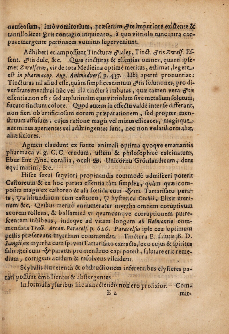 naisfeofum V imo vomitorium, praffereim c?tehMpUfiofe dxlfteitte ^ tantilloJket g ris contagio.inquinato, a quo vitriolo tunc intra cor¬ pus emergente pertinaces vomitus fuperveniunt» Adhiberi ctiampoffunt Tincturae iales, Tin£!:, t?tis Z^elf fent. J^tisdulc, Quas tinduras & efientias omnes, quanti ipfc- met Zwelfnm^ vir de tota Medicina optime meritus, atftimat ,iegcrc-> cft in pbarmacop Aug^ Animadverf p. 457* Ubi aperte pronuntiat: Tinduras nil aliud cflejquam (impiicestantum iftls fohjtiones, pro di- verfitatemenftrui bac vel iilatindura imbutas, quas tamen ver^ <ytis elTentianon eft > fed utplurimum ejusvitriolura ^ive metallum faiutum, fucato tindum colore. Q^d autem in eifedu valde inter fe difFcrant, non fieri ob artificiofam eorum praeparationem , fed propter men- druumafFufum, cujus ratione magis vel minus efficaces, magis quc«> autminusapcrientes veladdringentes fiant, nec non volatilioresali^, aliae fixiores. Agmen claudunt ex fonte animali optima qvoqve emanantia pharmaca v. g» C.C. crudum, uftum & philorophite calcinatum^ Ebur fine Ane, corallia , oculi Idnicotnu Grdniandkum, dens cqvi marini, 6cc, Hifce fexui feqviori propinandis commode admifeeri poterit Cafioreum Sz ex hoc parata elTentia tam fimplex, qv^m qvas com- pofita magis ex caftoreo & afa foetida cum Tartartfato para¬ ta, Va hirundinum cum caftoreo, y hyfterica Elixir uceri'^ num &c, Qvibus merito annumeratur myrrha omnem coruptivum acorem tollens, 6c ballamica vi qvanKunqve corruptionem putre- fcentem inbibens 9 indeqve ad vitam longam ah Belmontie com¬ mendata Tfa^, Arcan.Paraceif 6z(j, Varacelftis ipfe ceu optimum peftis prasfervans tnyrrham commendat, Tindura E. falutis B. D. Langii ex myrrha cum fp, viniTartarifato extradadoco cujus & fpiritus falis ?i^ci cum paratus promenftruo capi poteft, falutare erit reme¬ dium, corrigens acidum dc refolyens vifeidum. . ^ Seybalisdiu retentis obftrudionem inferentibus clyfteres pa¬ rati pbffunt emollientes abftergentes Iiiformulis pluribus hic annedendis non ero prolixior, Com- E & mit-