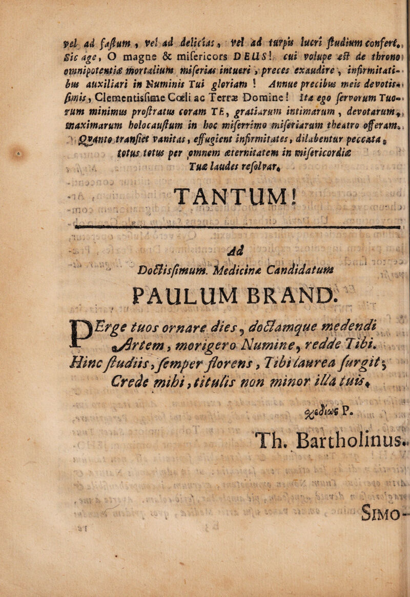 ( fd ad fafiufn t Vei ad deUcUs,^ fd dd turpis lucti fiudiumtonferi^, Sic aget O magas 6c mifericors DBUSl cui vdupe cft de throm\ emmpoteuiliC mortdiuin mi ferias intueri t preces exaudirent infirmitatU hm auxiliari in Idumlnis Tui gloriam ! Annue precibus tnek devotisn^ fmha Clemcntisflme Coeli ac XerrsB Domine! ita ego fervorum fum minimus proflram coram TE, gratiarum intimarum^ devotarum^^ maximarum belocauftum in hoc mlfernmo miferiarum theatro offeram^i ^ Quanto tranfiet vanitas t effugient infirmitates, diUbentur peccata totus Utm per pmnem ceternkatem in mifmc&rdits Tu£ laudes vefolpau TANTUM! - .'f . ^ ■ - ' . , - ^ Ad ~ Do&is/tmum fdedicin* Candidatuf» PAULUM BRAND. PErge tuos ornare dies ^ de&atnque medendi ^Aftem, morigero Numineredde Tibi. Hinc Jiudiis ijemper florens, Tibi taurea furgit % Crede mihi, titulis non minor illa tuis^ P* Th. Bartholinus..
