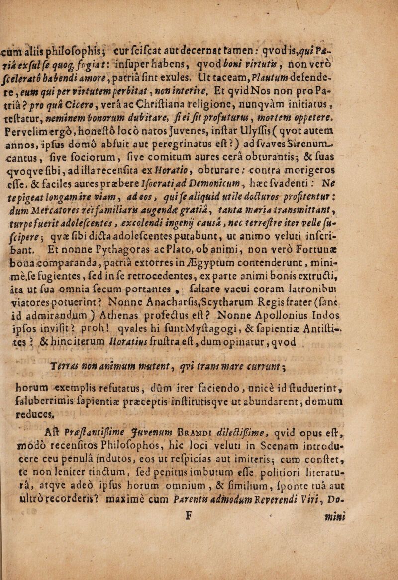 cum aliis philofophis; cur fcifcat aut decernat tamen .* gvod T;iey/a//^^«e^/?^g^4/linrupcr habens, qvod^e»/ virtutis^ non vero [celer Ato habendi amore fint exules. Ut taceam, P/4«r«»j defende¬ re , eum qui per virtutem perbitat, nmimerire. Et qvidNos non pro Pa¬ tria ?pro qua Qierro^ vera acChriftiana religione, nunqvam initiatus, tt{\^tyjit^netnin€m'bonorum4ubitaYei fi ei Jit profuturus^ mortem oppetere, Pervclimergo jhoneflo loco natos Juvenes, inftar Ulyffis( qvot autem annos, ipfus domo abfuit aut peregrinatus eft?) adfvaves3irenuni^ cantus, fivefociorum, five comitum aures cera obturantis; defuas q[voqveribi,adiliarecen;fita eyiHoratioy obturare; contra morigeros effci & faciles aures prasbere Ifocratiad Demonicum, haec fvadenti: te pigeat iongamire viam ^ ad eos, qui fe aliquid utile doUuros profitentur: dum Mercatores rei familia ru augenda » tanta maria irammittant ^ turpe fuerit adde fcentes, excolendi ingenij causa, nec terreflreker velle fu* feipere-, qvaefibididaadolefcentcsputabunt, ut animo veluti inferi- bant. Et nonne Pythagoras ac Plato, ob animi, non vero Fortunas bona comparanda, patria extorres injEgyptum contenderunt, mini- meXc fugientes, fcd in fe retrocedentes, exparte animi bonis extrudi, ita ut fua omnia fecum portantes ^ faltare vacui coram latronibui viatorespotuerim^ Nonne Anacharhs,Scytharum Regisfrater (fane id admirandum ) Athenas profedus eil? Nonne Apollonius Indos ipfos invifitT proh ! qvales hi funtMyftagogi, defapientias Antilfw* tes ^ dchinciterum /icr4r/«ifrufi:raeft,dumopinacur ,qvod Tertas non animum mutent, qvi trans mare currunt ^ horum exemplis refutatus, dum iter faciendo^ unice id ftuduerint, faluberrimis fapientiae prseceptis inftitutisqve ut abundarent, domum reduces« Aft Prcefiantifiime Juvenum Brandi dlU^ifiime, qvid opus eflr, modo rccenfitos Philofophos, hic lopi veluti in Scenam introdu¬ cere ceu penula indutos, eos ut refpicias aut imiteris; cura conftet, te non leniter tindum, fed penitus imbutum effe politiori literatu- ra, atqvc adeo ipfus horum omnium , & fimilium, fponte tua aut ultro recorderis? maxime cum Parentis admduml^everendi Viri^ Do* F mmi