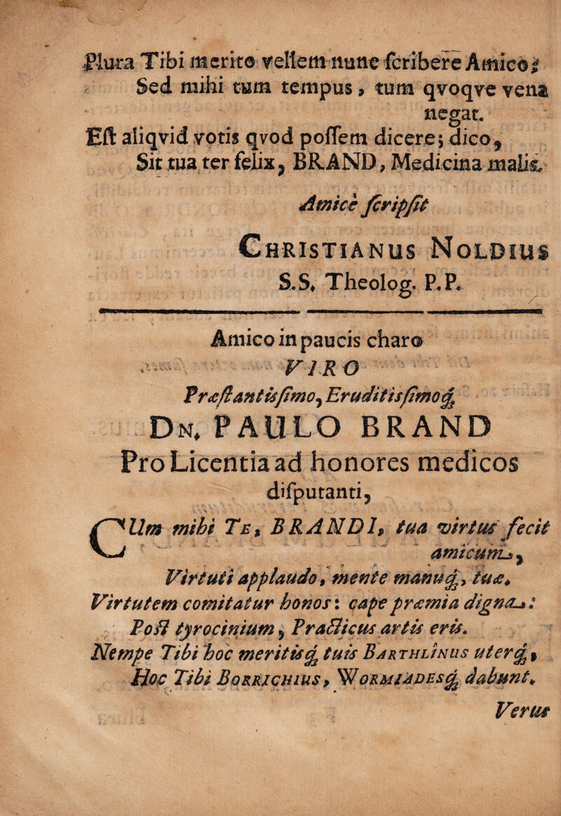 Tibi m erit® vellem nane fcribere Amic® ^ Sed raibi tam tempus» tum qvoqve vena negat. Eft aliqvid voti* qvod poflem dicere; dico. Sit tua ter felix j BR.AND, Medicina maiii i4micr firifjit Christianus Noldius S.S, Theolog. P.P. Amico in paucis charo VIRO frafiantisfimo^ Eruditisfitno^ Dn. paulo brand Pro Licentia ad honores medicos difputanti, CUm mihi Te^ BRANDl» tua •virtus fecit amicuhi^^ Virtuti applaudo t mente mafiu£, tua* Virtutem comitatur honos; cape pr<Emia digncL*: Rodi tyrocinium^TraBicus artis eris. Nempe Tihihoc meritis^ tuisBarthunus uter^% Hoc Tihi Bqrrichius , Wormi^pes^ dabunt^ Verus