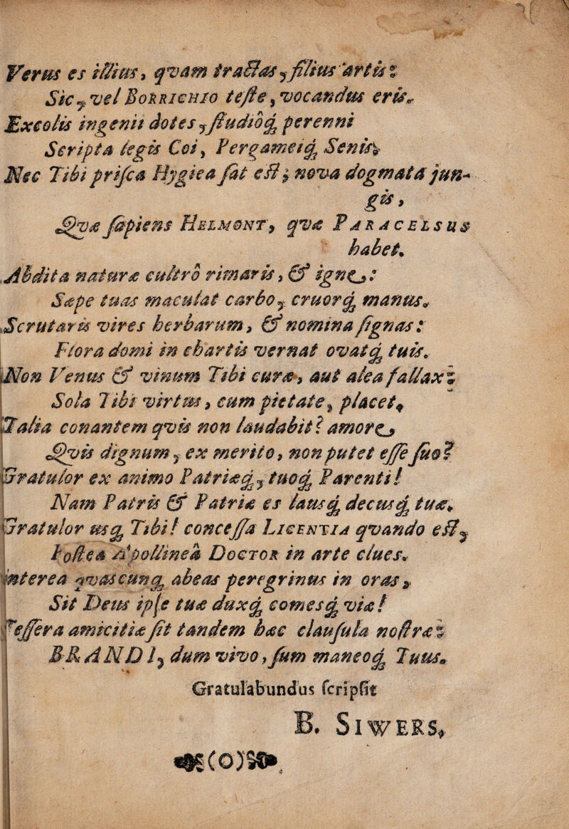 Verm es t&im, q^vam iraBss 'attisi Sk y vel BoKRiemo tefie, vocandm erk^ Sxeolis ifigenit dotes perenni Seripta tegis Coi ^ Fergameiq^ Senis% Nec Tibi pri/e4 Bygka fat eB^ nova dogmata jun- gis, Jdpiens HstM&NTt qva Paracelsus habet, Abdita natura euitrb rimaris, & igne» * Sape tuas maculat carbo ^ eruor^ manus, Scrutar m vires herbarum, & nomina fign as t Flora domi in chartis vernat ovatq^ tuis. \Mon Venus & vinum Tibi cura>, aut alea fallax m i Sola Tibi virtm, eum pietate , placet^ tTalia conantem qvis non laudabit^, amore^ ,^vis dignum, ex merito, non putet ejfeJus? gratulor ex animo Patriis^ j tuo% Parenti l Nam Patris & Patria es lausfp decus^ tua, xjratulor Tibif eonceffa Liecn^iA qvando eB^ Podea Apollinea Dogtor in arte clues, interea ^vaseunq abeas peregrinus in oras» \ Sit Dem ip^e tua duxq comesd viat fs£era amicitia fit tandem hae elaufula noflra % B&AND /3 dum vivo, fum maneo^ Tuus, Gratulabundus feripPe B. SlWERS, IUCOJS®»,