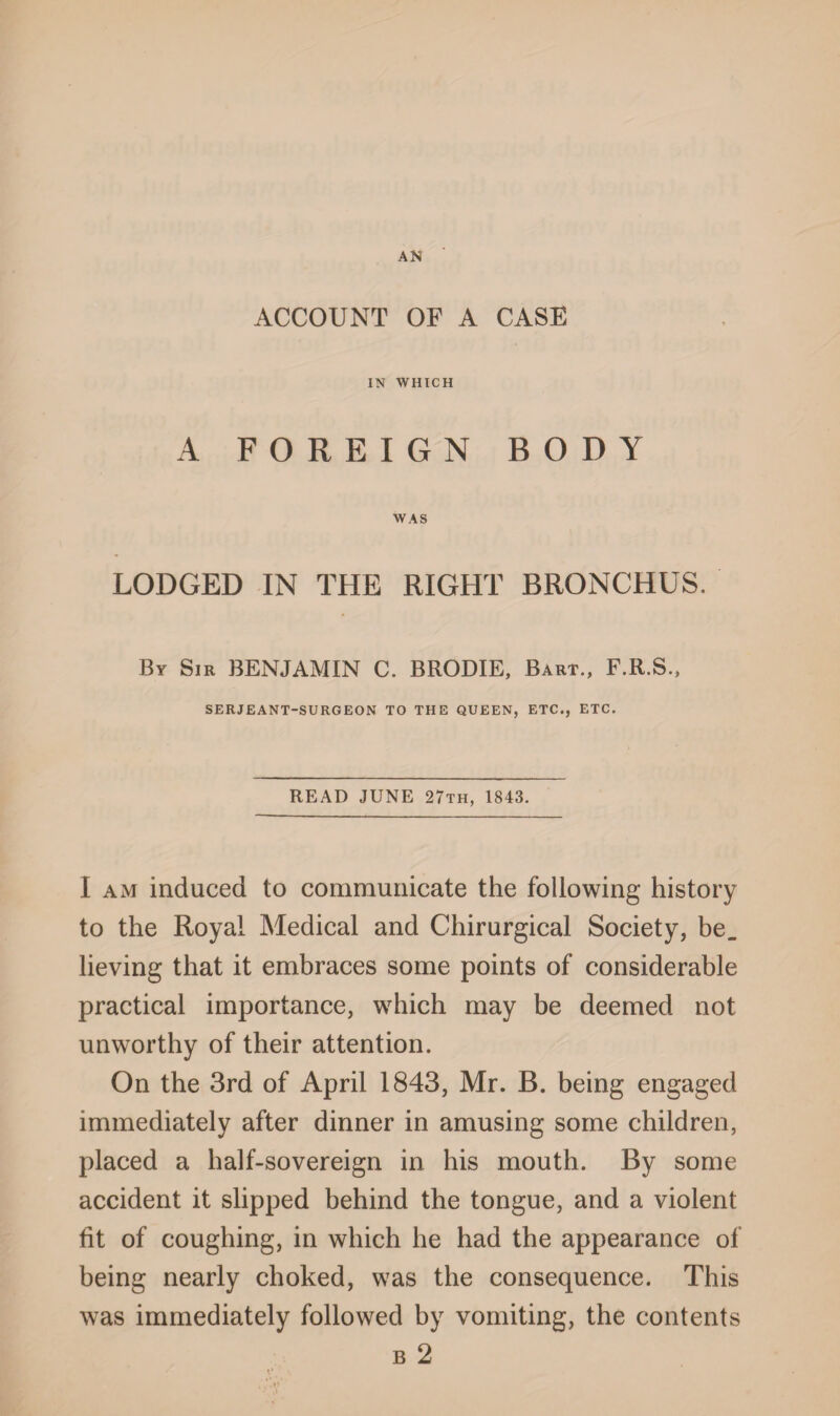 AN ACCOUNT OF A CASE IN WHICH A FOREIGN BODY WAS LODGED IN THE RIGHT BRONCHUS. By Sir BENJAMIN C. BRODIE, Bart., F.R.S., SERJEANT-SURGEON TO THE QUEEN, ETC., ETC. READ JUNE 27th, 1843. I am induced to communicate the following history to the Royal Medical and Chirurgical Society, be. lieving that it embraces some points of considerable practical importance, which may be deemed not unworthy of their attention. On the 3rd of April 1843, Mr. B. being engaged immediately after dinner in amusing some children, placed a half-sovereign in his mouth. By some accident it slipped behind the tongue, and a violent fit of coughing, in which he had the appearance of being nearly choked, was the consequence. This was immediately followed by vomiting, the contents b 2