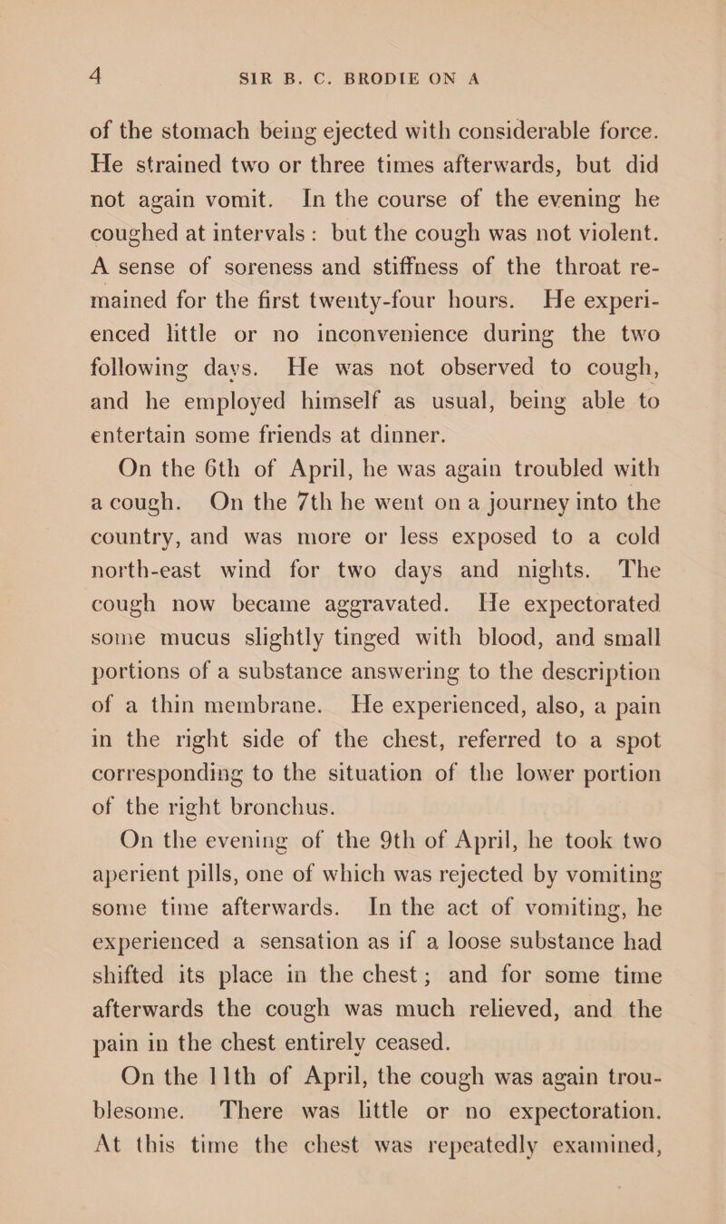 of the stomach being ejected with considerable force. He strained two or three times afterwards, but did not again vomit. In the course of the evening he coughed at intervals : but the cough was not violent. A sense of soreness and stiffness of the throat re¬ mained for the first twenty-four hours. He experi¬ enced little or no inconvenience during the two following days. He was not observed to cough, and he employed himself as usual, being able to entertain some friends at dinner. On the 6th of April, he was again troubled with a cough. On the 7th he went on a journey into the country, and was more or less exposed to a cold north-east wind for two days and nights. The cough now became aggravated. He expectorated some mucus slightly tinged with blood, and small portions of a substance answering to the description of a thin membrane. He experienced, also, a pain in the right side of the chest, referred to a spot corresponding to the situation of the lower portion of the right bronchus. On the evening of the 9th of April, he took two aperient pills, one of which was rejected by vomiting some time afterwards. In the act of vomiting, he experienced a sensation as if a loose substance had shifted its place in the chest; and for some time afterwards the cough was much relieved, and the pain in the chest entirely ceased. On the 11th of April, the cough was again trou¬ blesome. There was little or no expectoration. At this time the chest was repeatedly examined,