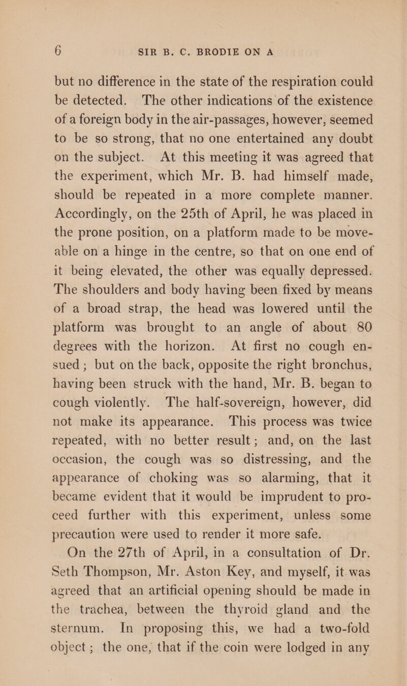 but no difference in the state of the respiration could be detected. The other indications of the existence of a foreign body in the air-passages, however, seemed to be so strong, that no one entertained any doubt on the subject. At this meeting it was agreed that the experiment, which Mr. B. had himself made, should be repeated in a more complete manner. Accordingly, on the 25th of April, he was placed in the prone position, on a platform made to be move- able on a hinge in the centre, so that on one end of it being elevated, the other was equally depressed. The shoulders and body having been fixed by means of a broad strap, the head was lowered until the platform was brought to an angle of about 80 degrees with the horizon. At first no cough en¬ sued ; but on the back, opposite the right bronchus, having been struck with the hand, Mr. B. began to cough violently. The half-sovereign, however, did not make its appearance. This process was twice repeated, with no better result; and, on the last occasion, the cough was so distressing, and the appearance of choking was so alarming, that it became evident that it would be imprudent to pro¬ ceed further with this experiment, unless some precaution were used to render it more safe. On the 27th of April, in a consultation of Dr. Seth Thompson, Mr. Aston Key, and myself, it was agreed that an artificial opening should be made in the trachea, between the thyroid gland and the sternum. In proposing this, we had a two-fold object; the one, that if the coin were lodged in any