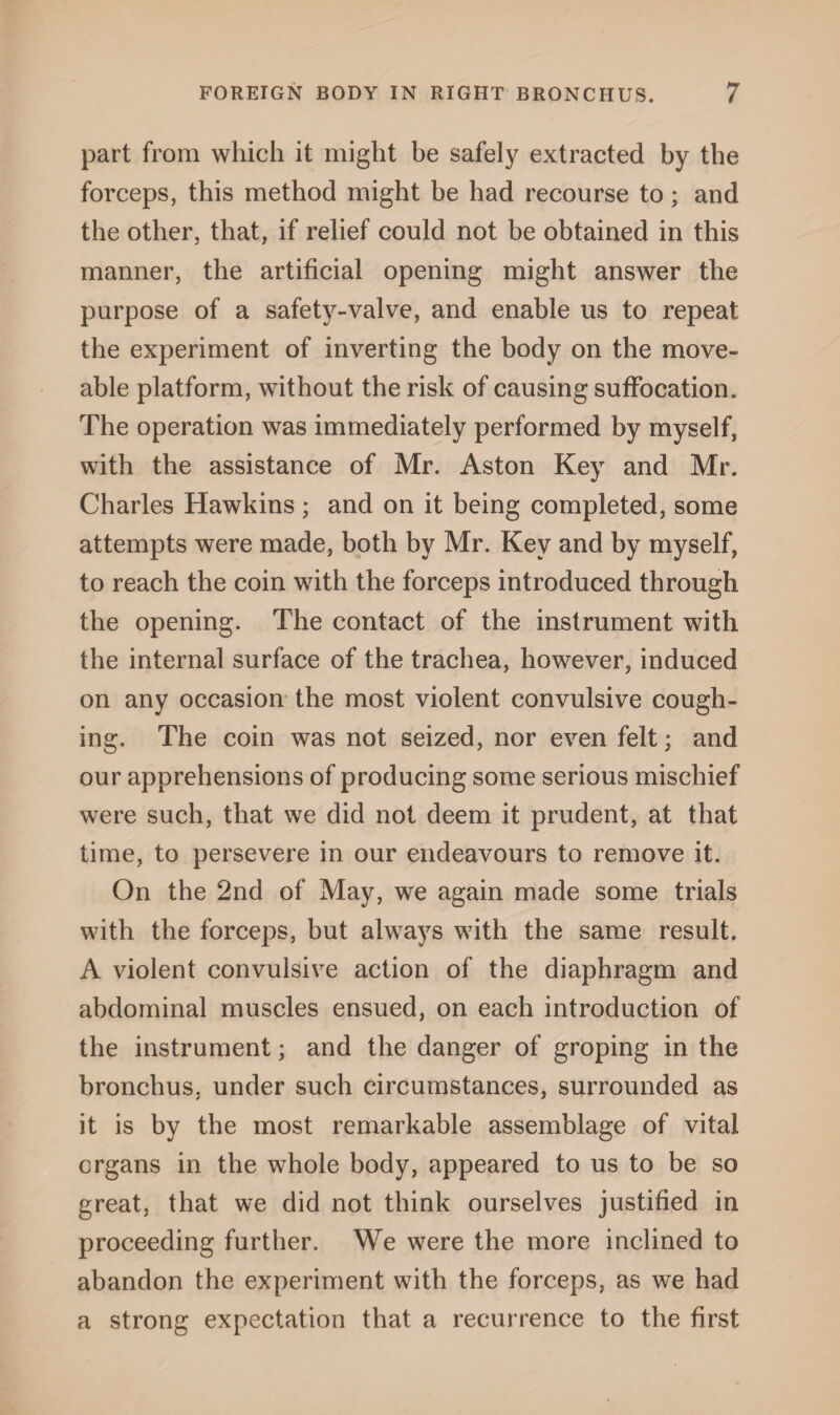 part from which it might be safely extracted by the forceps, this method might be had recourse to; and the other, that, if relief could not be obtained in this manner, the artificial opening might answer the purpose of a safety-valve, and enable us to repeat the experiment of inverting the body on the move- able platform, without the risk of causing suffocation. The operation was immediately performed by myself, with the assistance of Mr. Aston Key and Mr. Charles Hawkins ; and on it being completed, some attempts were made, both by Mr. Key and by myself, to reach the coin with the forceps introduced through the opening. The contact of the instrument with the internal surface of the trachea, however, induced on any occasion the most violent convulsive cough¬ ing. The coin was not seized, nor even felt; and our apprehensions of producing some serious mischief were such, that we did not deem it prudent, at that time, to persevere in our endeavours to remove it. On the 2nd of May, we again made some trials with the forceps, but always with the same result. A violent convulsive action of the diaphragm and abdominal muscles ensued, on each introduction of the instrument; and the danger of groping in the bronchus, under such circumstances, surrounded as it is by the most remarkable assemblage of vital organs in the whole body, appeared to us to be so great, that we did not think ourselves justified in proceeding further. We were the more inclined to abandon the experiment with the forceps, as we had a strong expectation that a recurrence to the first