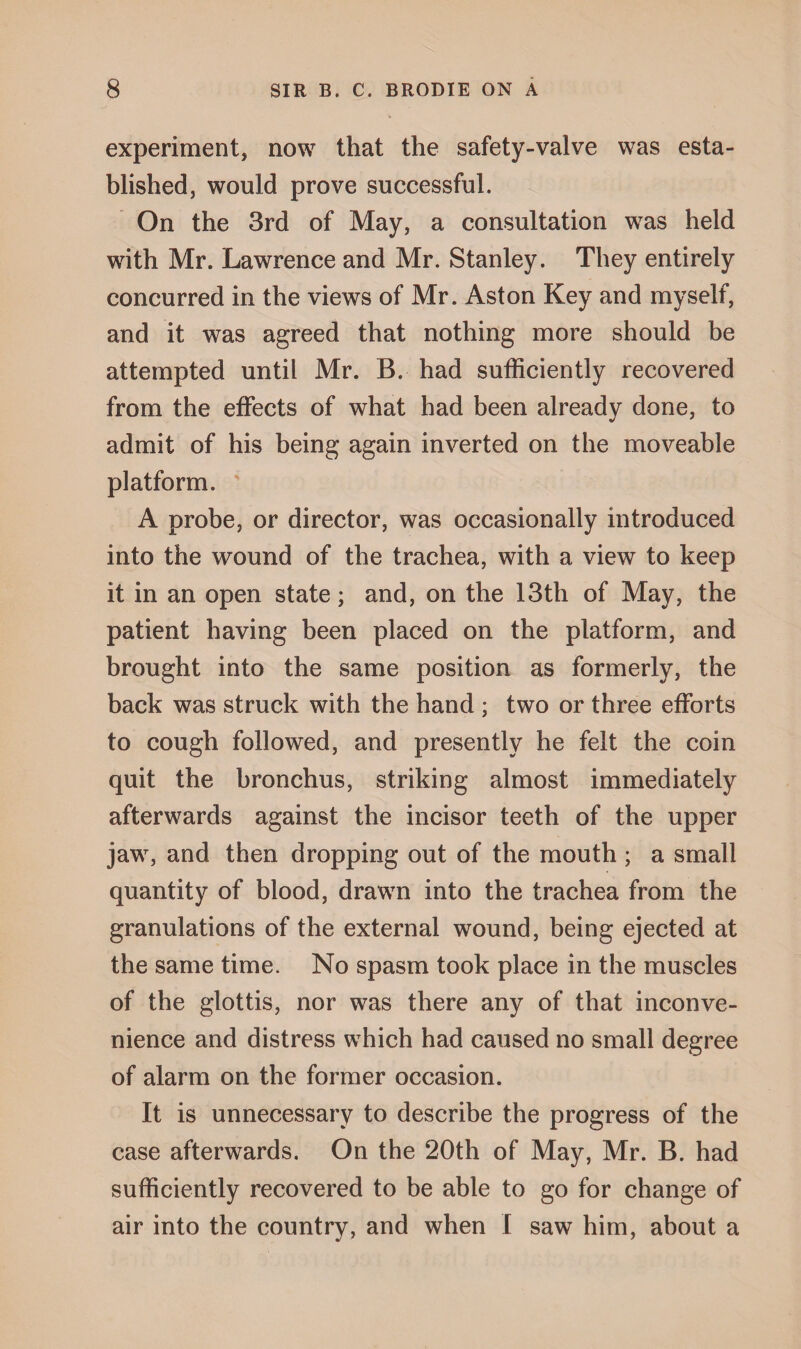 experiment, now that the safety-valve was esta¬ blished, would prove successful. On the 3rd of May, a consultation was held with Mr. Lawrence and Mr. Stanley. They entirely concurred in the views of Mr. Aston Key and myself, and it was agreed that nothing more should be attempted until Mr. B. had sufficiently recovered from the effects of what had been already done, to admit of his being again inverted on the moveable platform. A probe, or director, was occasionally introduced into the wound of the trachea, with a view to keep it in an open state; and, on the 13th of May, the patient having been placed on the platform, and brought into the same position as formerly, the back was struck with the hand ; two or three efforts to cough followed, and presently he felt the coin quit the bronchus, striking almost immediately afterwards against the incisor teeth of the upper jaw, and then dropping out of the mouth ; a small quantity of blood, drawn into the trachea from the granulations of the external wound, being ejected at the same time. No spasm took place in the muscles of the glottis, nor was there any of that inconve¬ nience and distress which had caused no small degree of alarm on the former occasion. It is unnecessary to describe the progress of the case afterwards. On the 20th of May, Mr. B. had sufficiently recovered to be able to go for change of air into the country, and when I saw him, about a