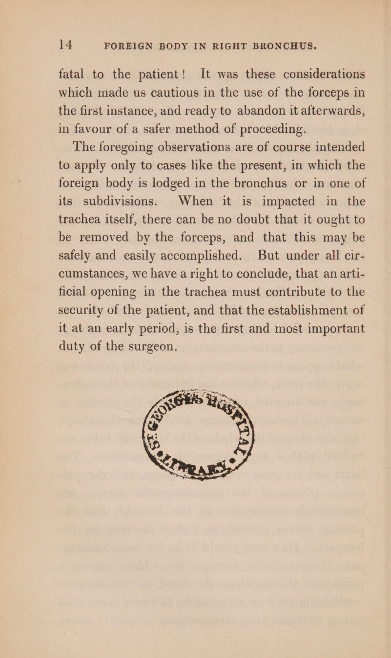 fatal to the patient! It was these considerations which made us cautious in the use of the forceps in the first instance, and ready to abandon it afterwards, in favour of a safer method of proceeding. The foregoing observations are of course intended to apply only to cases like the present, in which the foreign body is lodged in the bronchus or in one of its subdivisions. When it is impacted in the trachea itself, there can be no doubt that it ought to be removed by the forceps, and that this may be safely and easily accomplished. But under all cir¬ cumstances, we have a right to conclude, that an arti¬ ficial opening in the trachea must contribute to the security of the patient, and that the establishment of it at an early period, is the first and most important duty of the surgeon.