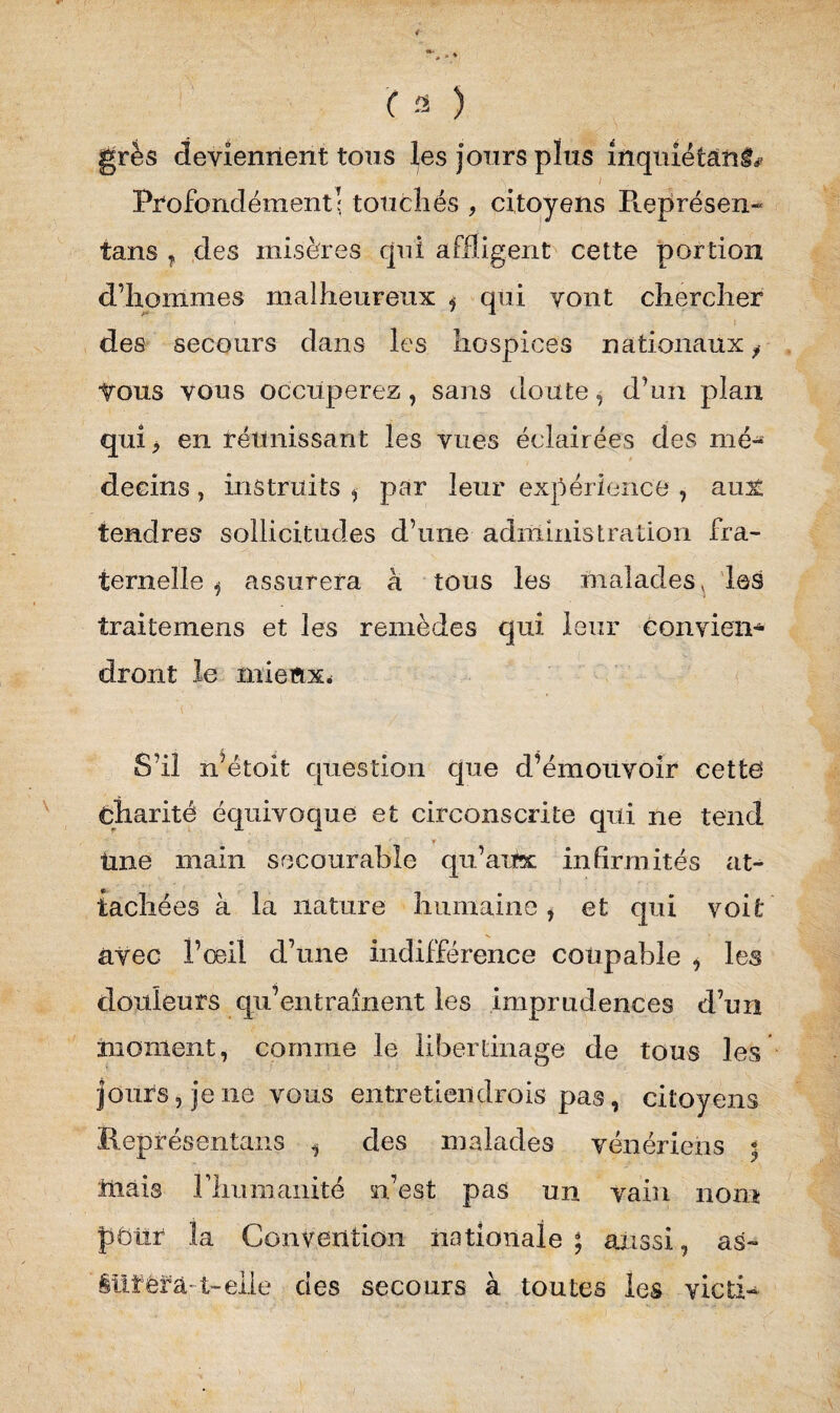 ( a ) grés deviennent tons les jours plus inquiétant I Profondément; touchés , citoyens Pœprésen- tans ? des misères cjni affligent cette portion d’hommes malheureux i qui vont chercher des secours dans les hospices nationaux f irons vous occuperez, sans doute, d’un plan qui* en réunissant les vues éclairées des mé¬ decins , instruits , par leur expérience , aux tendres sollicitudes d’une administration fra¬ ternelle , assurera h tous les malades * les traitemens et les remèdes qui leur conviens dront le mieux. S’il n’étoit question que d’émouvoir cettd Charité équivoque et circonscrite qui ne tend » Une main secourable qu’aux infirmités at¬ tachées à la nature humaine, et qui voit avec l’œil d’une indifférence coupable , les douleurs qu’entraînent les imprudences d’un moment, comme le libertinage de tous les jours, je ne vous entretieiïdrois pas, citoyens Représentants , des malades vénériens • îüâis riiumanité n’est pas un vain nom pôlir 3a Convention nationale; aussi, as- iiifêrà- t-eiie des secours à toutes les victi-