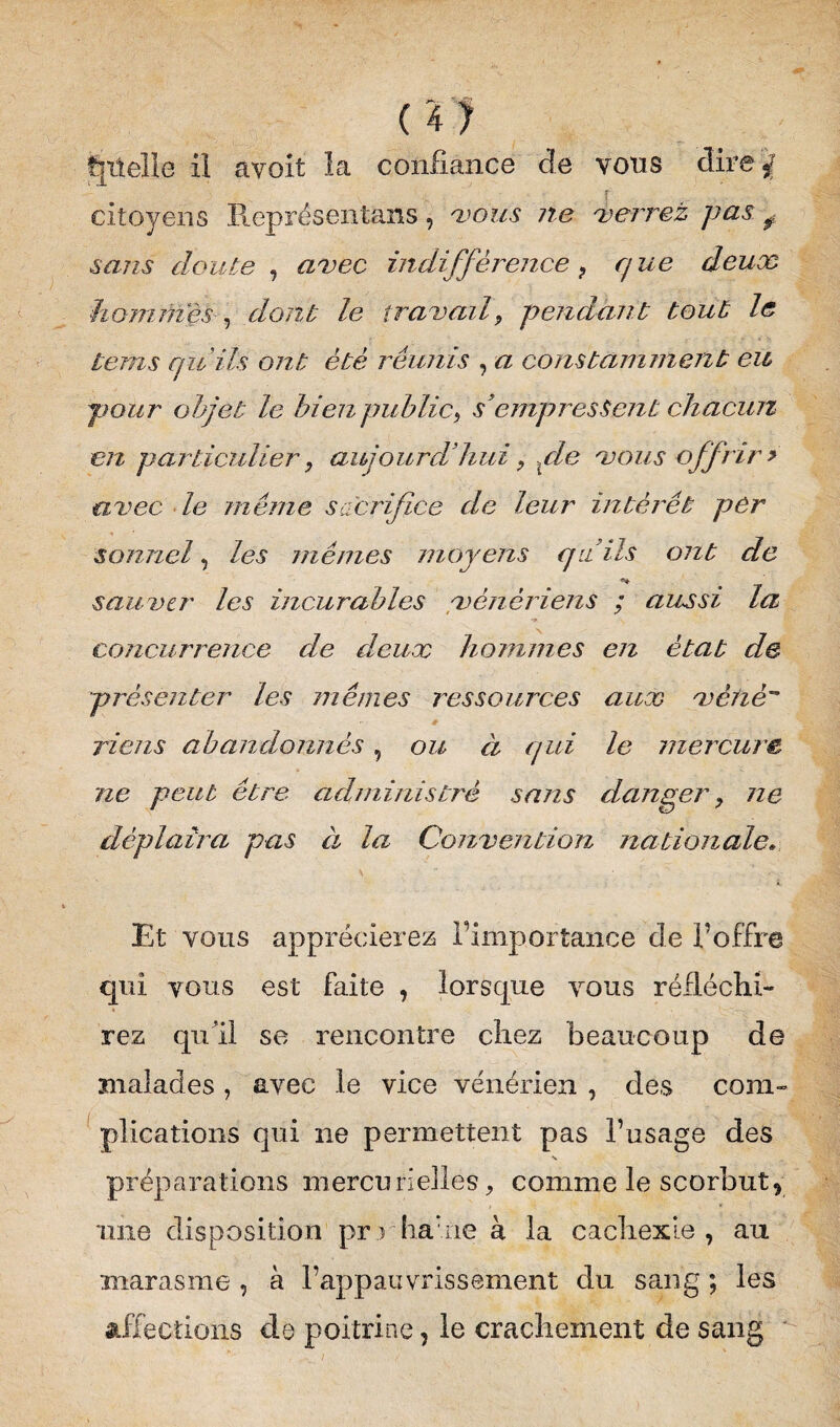 f|iteHe il avoit la confiance de vous dire citoyens Représentant, vous ne verrez pas f sans doute , avec indifférence , que deux hommes , dont le travail, pendant tout le tems qu'ils ont été réunis , a constamment eit pour objet le bien public, s’empressent chacun en particulier, aujourd’hui, vie vous offrir > avec le même sacrifice de leur intérêt per sonnel, les mêmes moyens qu’ils ont de sauver les incurables vénériens ; aussi la concurrence de deux hommes en état de présenter les mêmes ressources aux vètiè riens abandonnés, ou à qui le mercure ne peut être administre sans danger, ne déplaira pas à la Convention nationale. Et vous apprécierez l’importance de l’offre qui vous est faite , lorsque vous réfléchi¬ rez qu’il se rencontre chez beaucoup de malades , avec le vice vénérien , des com¬ plications qui ne permettent pas l’usage des N préparations mercurielles > comme le scorbutr une disposition prj ha:ne à la cachexie, au marasme , à l’appauvrissement du sang ; les affections do poitrine, le crachement de sang