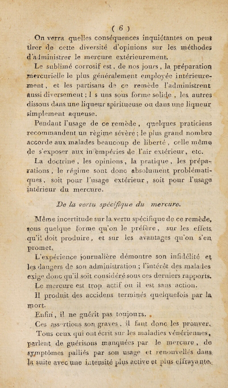 On verra quelles conséquences inquiétantes on peut tirer fie cette diversité d’opinions sur les méthodes 4 administrer le mercure, extérieurement. Le sublimé corrosif est, de nos jours , la préparation mercurielle le plus généralement employée intérieure¬ ment , et les partisans de ce remède l’administrent aussi diversement ; 1 s uns sous forme solide , les, autres dissous dans une liqueur spiritueuse ou dans mie liqueur simplement aqueuse. Pendant l’usage de ce remède , quelques praticiens recommandent un régime sévère ; le plus grand nombre accorde aux malades beaucoup de liberté, celle même de s’exposer aux intempéries de l’air extérieur, etc. La doctrine , les opinions , la pratique , les prépa^ rations , le régime sont donc absolument problémati¬ ques , soit pour l’usage extérieur , soit pour l’usage intérieur du mercure. De la vertu spécifique cïu mercure. s ^ - Même incertitude sur la vertu spécifique de ce remède, sous quelque forme qu’on le préfère , sur les effets, qu’il doit produire, et sur les avantages qu’on s’en, promet. L’expérience journalière démontre son infidélité et les damiers de son administration ; l’intérêt des malades exige donc qu’il soit cou sidéré sous ces derniers rapports. Le mercure est trop, actif ou. il est sans action. Il produit des accidens terminés quelquefois par la îport. Enfin, il ne guérit pas toujours. Çes assortions son graves , il faut donc les prouver. Tous ceux qui ont écrit sur les maladies vénériennes, parlent de guérisons manquées par le mercure , de symptômes palliés par son usage et renouvellés dan^ la suite avec une intensité plus active et plus effrayant©*..