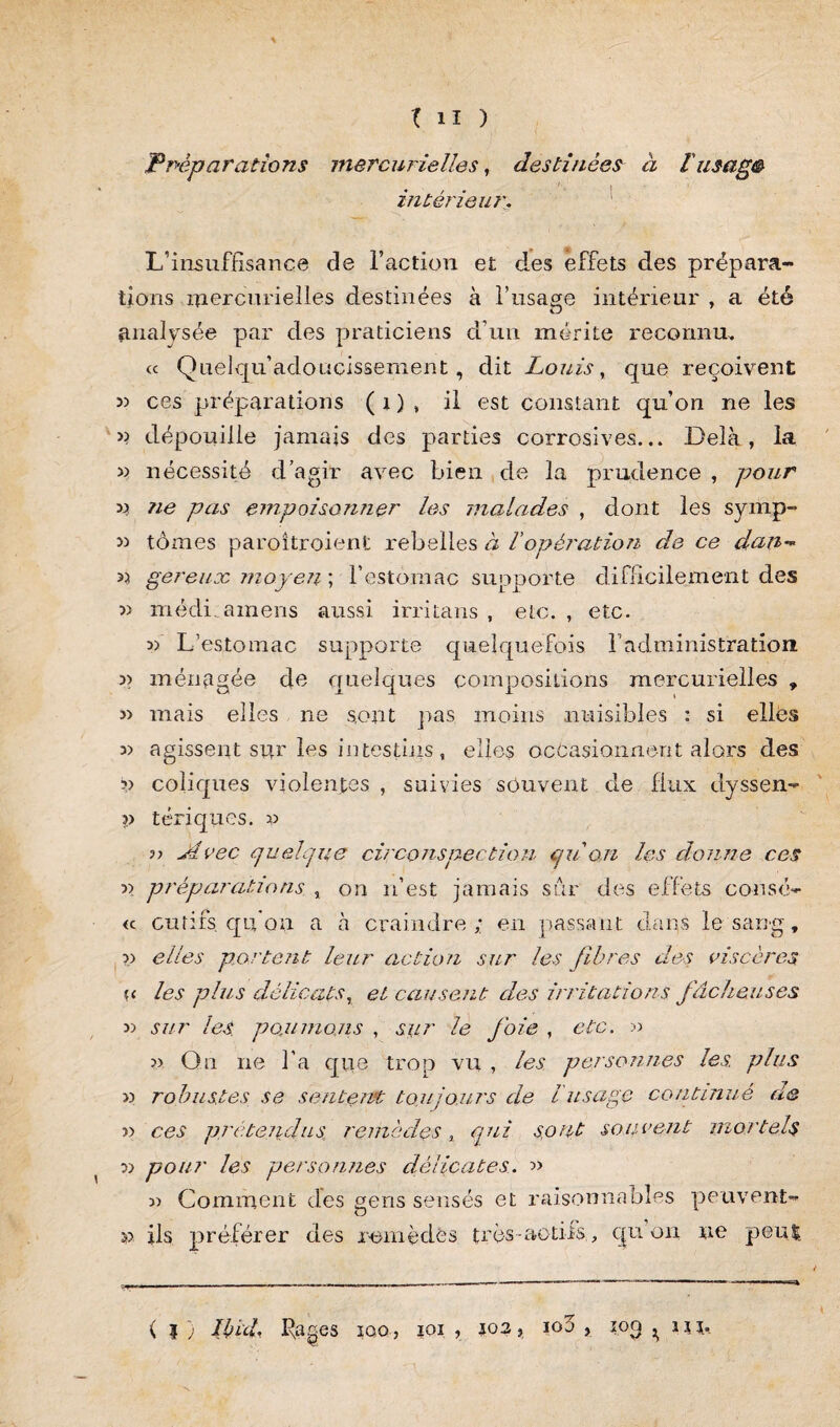 Préparations mercurielles, destinées à f usage intérieur. L’insuffisance de l’action et des effets des prépara¬ tions mercurielles destinées à l’usage intérieur , a été analysée par des praticiens d’un mérite reconnu, « Quelqu’adoucissement, dit Louis, que reçoivent 3) ces préparations ( i ) , il est constant qu’on ne les >> dépouille jamais des parties corrosives... Delà, la 3) nécessité d’agir avec bien de la prudence , pour x* ?ie pas empoisonner les malades , dont les symp- » tomes paroîtroient rebelles à Vopération de ce dan- « gereuoc moyen ; l’estomac supporte difficilement des » médi.amens aussi irritans , etc., etc. 3) L’estomac supporte quelquefois b administration 33 ménagée de quelques compositions mercurielles , 3> mais elles ne sont pas moins nuisibles : si elles 33 agissent sur les in testais , elles occasionnent alors des ?) coliques violentes , suivies souvent de flux dyssen- ■>) tériques. 33 33 Avec quelque circonsnection quon les donne ces 33 préparations , on 11’est jamais sur des effets consé- <c gu ri fs qu'on a à craindre; en passant dans le sang, 33 elles portent leur action sur les fibres des viscères u les plus délicats, ei causent des irritations fâcheuses 33 sur les. poulinons , sur le foie , etc. 33 33 On 11e l’a que trop vu , les personnes les. plus >3 robustes se sentent toujours de l usage continué de >3 ces /) retend us remèdes % qui sont souvent mortels 33 pour les personnes délicates. » 33 Comment des gens sensés et raisonnables peuvent- ils préférer des remèdes très-actifs., cpi 011 ne peut ( } ) Ibid. Rages iqq, ioi , 103, ioo , 103 ^ lin 3f>