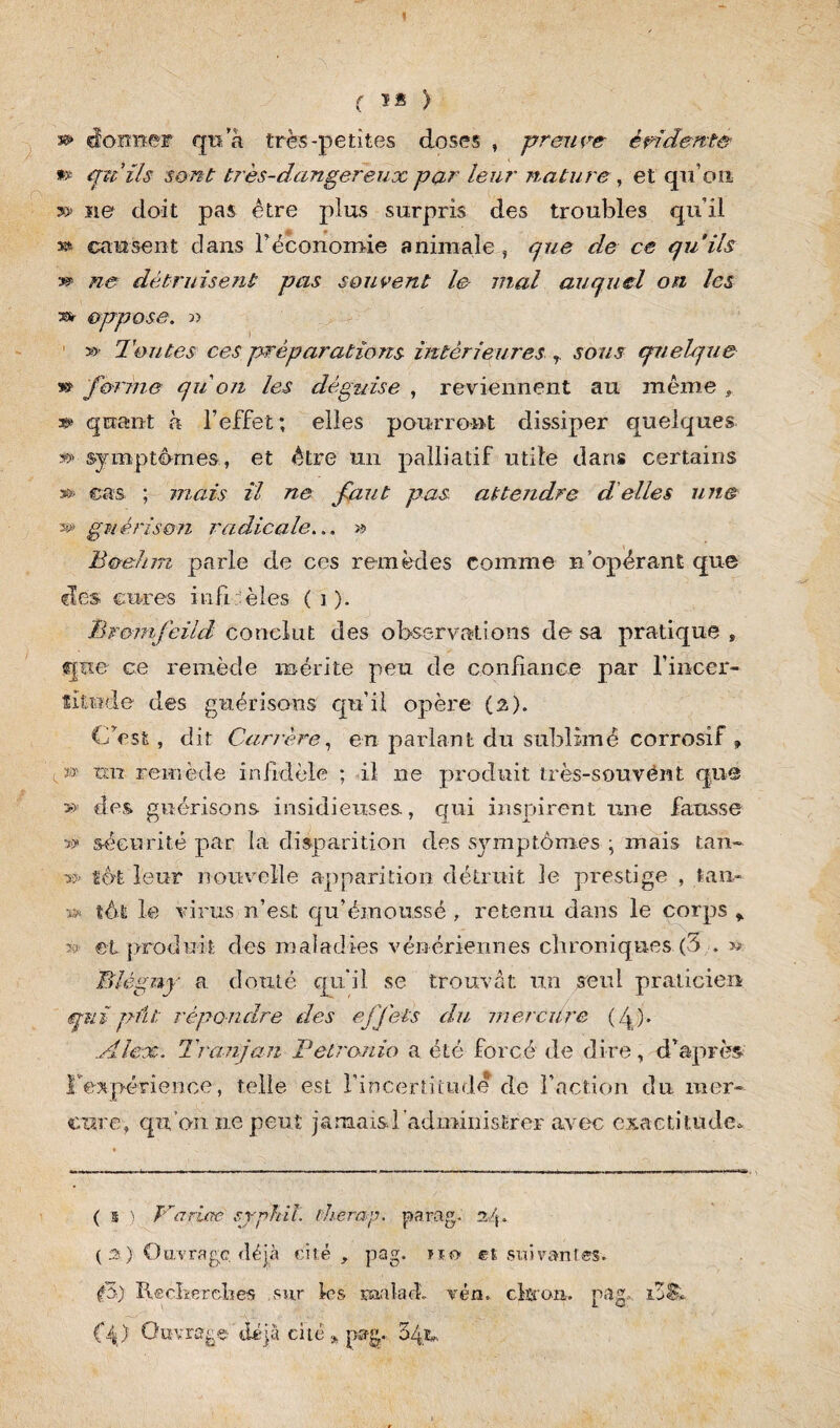 ( 1* > » donner qn a très-petites doses , preuve évidente » pu ils sont très-dangereux par leur nature, et qu’on sa» ïie doit pas être plus surpris des troubles qu’il » causent dans l’économie animale, pue de ce qu'ils ne détruisent pas souvent le mal auquel on les r* oppose. « » Toutes ces préparations intérieures r sous quelque forme qu on les déguise , reviennent au même , *» quant à l’effet ; elles pourront dissiper quelques ®> symptômes, et être mi palliatif utile dans certains s» cas ; mais il ne faut pas attendre d'elles une s» guérison radicale... » B&ehm parle de ces remèdes comme n’opérant que des cures infidèles (î). Bromfcild conclut des observations de sa pratique , que ce remède mérite peu de confiance par Fincer- îitude des guérisons qu’il opère {%). C’est, dit Canère, en parlant du sublimé corrosif , t » un remède infidèle ; il ne produit très-souvent que » des guérisons insidieuses, qui inspirent une fausse » sécurité par la disparition des symptômes • mais tan- » toi leur nouvelle apparition détruit le prestige , lan- » tôt le virus n’est qu’émoussé , retenu dans le corps % ?? et produit des maladies vénériennes chroniques (5 . w Blégny a douté qu'il se trouvât un seul praticien pmi put répondre des effets du mèrcüre (4)* Alex. Tranjan Petranio a été forcé de dire, d’après l'expérience, telle est l’incertitude de l’action du mer» cure, qu’on ne peut jamaisd'administrer avec exactitude* ( s ) Variée srphil. therap. parag. a/j. ( 3 ) O uv r a gc. d é jà cité, pag. na et su i v an r es. V) Recherches sur les uaaladL vén. chran. pag, i3S* (‘4 ) Ouvrage déjà cité » pag. o4u