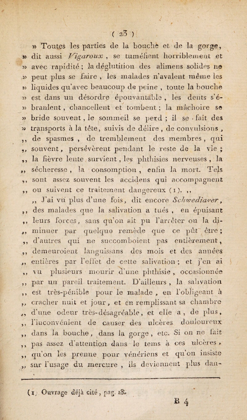 I ' r ' j, . ' . \ * ( 2,5 ) » Toutes les parties de la bouché et de la gorge, » dit aussi Vigaroux , se tuméfient horriblement et 5) avec rapidité ; la déglutition des alimens solides ne w peut plus se faire , les malades n’avalent même les s> liquides qu’avec beaucoup de peine , toute la bouche est dans un désordre épouvantable , les dents s’é- 5> branlent , chancellent et tombent ; la mâchoire se >» bride souvent , le sommeil se perd ; il se < fait des » transports à la tête, suivis de délire , de convulsions , ,, de spasmes , de tremblement des membres , qui ,, souvent, persévèrent pendant le reste de la vie ; ,, la fièvre lente. survient , les phthisies nerveuses, la ,, sécheresse , la consomption , enfin la mort. Tels ,, sont assez souvent les accidens qui accompagnent j, ou suivent ce traitement dangereux ( i ). ,, ,, J'ai vu plus d’une fois, dit encore Schwediaver, ,, des malades que la salivation a tués , en épuisant ,, leurs forces, sans qu’on ait pu l’arrêter ou la di- ,, minuer par quelque remède que ce pût être ; ,, d’autres qui ne succomboierit pas entièrement, ,, demeuroient languissans des mois et des années ,, entières par l’effet de cette salivation ; et j’en ai ,, vu plusieurs mourir d’une phthisie , occasionnée ,, par un pareil traitement. D’ailleurs , la salivation ,, est très-pénible pour le malade , en f obligeant à ,, cracher nuit et jour, et en remplissant sa chambre ,, d’une odeur très-désagréable, et elle a, de plus, ,, l’inconvénient de causer des ulcères douloureux ,, dans la bouche, dans la gorge, etc. Si on ne fait ,, pas assez d’attention dans le tems à ces ulcères * ,, qu’on les prenne pour vénériens et qu’on insiste „ sur l’usage du mercure , ils deviennent plus dan- (ï; Ouvrage déjà cité, pag. B 4