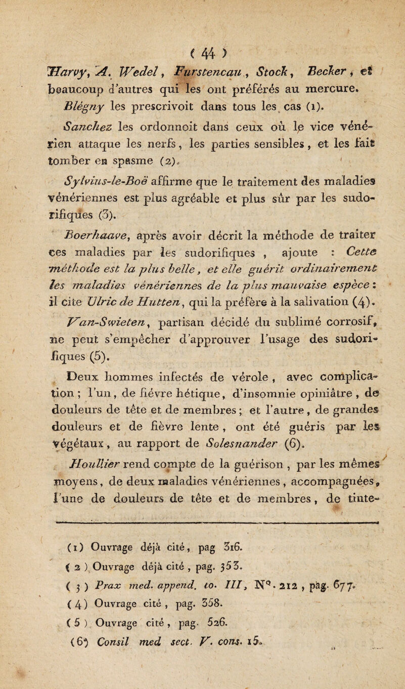 JJarvy, A. Wedel, FyirstencauStocky Becker * e£ beaucoup d'autres qui les ont préférés au mercure. Blègny les prescrivoit dans tous les cas (1). Sanchez les ordormoit dans ceux où Ip vice véné¬ rien attaque les nerfs, les parties sensibles , et les fait tomber en spasme (2), Sylvius-le-Boë affirme que le traitement des maladies vénériennes est plus agréable et plus sûr par les sudo- rijfiqües (3). Boerhaave, après avoir décrit la méthode de traiter ces maladies par les sudorifiques , ajoute : Cette méthode est la plus belle, et elle guérit ordinairerne?it les maladies vénériennes de la plus mauvaise espèce : il cite JJlric de Hutten, qui la préfère à la salivation (4)* Van-Swieten, partisan décidé du sublimé corrosif» ne peut s’empêcher d’approuver l’usage des sudori« fiques (5). Deux hommes infectés de vérole , avec complica¬ tion ; l’un, de fièvre hétique, d’insomnie opiniâtre , de douleurs de tête et de membres ; et l’autre, de grandes douleurs et de fièvre lente , ont été guéris par les Végétaux, au rapport de Solesna?ider (6). Jlouliier rend compte de la guérison , par les mêmes moyens, de deux maladies vénériennes , accompagnées * l’une de douleurs de tête et de membres, de tinte- ( 1 ) Ouvrage déjà cité, pag 3i6. ( 2 ) Ouvrage déjà cité , pag. 353. ( 3 ) Praoc med. append. to• III, 3ST° • 212 , pàg- 677* (4) Ouvrage cité, pag. 358. ( 5 ) Ouvrage cité , pag. 526. (6} Consil med sect- V'• con$. i5*