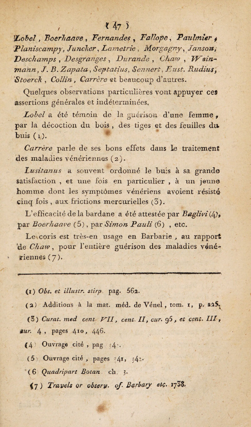 %obel, Boerhaave , Fernandes , Faïïope, Fauhnier $ Planiscampy, Juncker, Lametrie , Morgagny, Janson, Deschamps } Desgranges , Du?'an de , Chaw , Wmn- rnann, J. B. Zapata, Septatius, Sennert, Eus!;. Radius, Stoerck , Collin, Carrère et beaucoup d’autres. Quelques observations particulières vont appuyer ces assertions générales et indéterminées, Lobel a été témoin de la guérison d’une femme , par la décoction du bois , des tiges et des feuilles dtv buis (1). Carrère parle de ses bons effets dans le traitement des maladies vénériennes (2). lusitanus a souvent ordonné le buis à sa grand© satisfaction , et une fois en particulier , à un jeun© homme dont les symptômes vénériens avoient résisté cinq fois , aux frictions mercurielles (3). L’efficacité delà bardane a été attestée par Baglivi par Boerhaave (5), par Simon Fauli (6) , etc. Le coris est très-en usage en Barbarie , au rapport de Chaw, pour l’entière guérison des maladies véné¬ riennes (7). (ï) Obs. et illustr. stirp pag. 562. (2) Additions à la mat. méd. de Vénel , tom. i, p.» 225» (5) Curât, med cent FII, cent II, cur. g5, et cent. III ? sur. 4 » pages 410, 446. (4) Ouvrage cité , pag -g-*. (5) Ouvrage cité , pages ?4*> 54’* (6 Quadripart Botan ch, 3. <7.) Travels or obsety. of. B&rbury etc. l'jZZ.