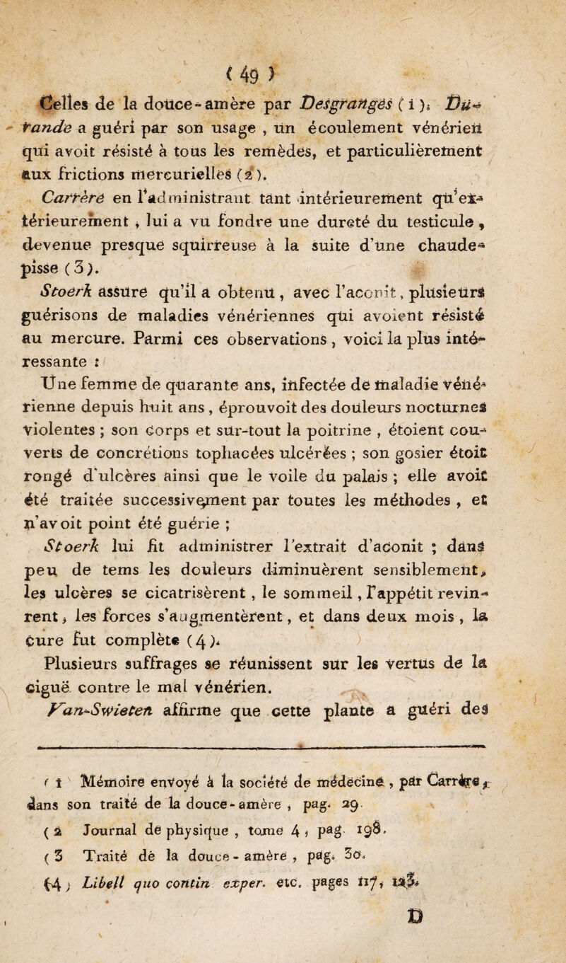 Celles de la dotice-amère par Desgraïtgés (\)-. î)ü* tande a guéri par son usage , un écoulement vénérien qui avoit résisté à tous les remèdes, et particulièrement feux frictions mercurielles (2). Carrèré en l4administrant tant intérieurement qU’ei-3 térieurement , lui a vu fondre une dureté du testicule , devenue presque squirreuse à la suite d’une chaude* pisse ( 3 ). Stoérk assure qu’il a ohtenU , avec l’aconit, plusieurs guérisons de maladies vénériennes qui avoient résisté au mercure. Parmi ces observations , voici la plus inté» ressante : Une femme de quarante ans, infectée de maladie véné* rienne depuis huit ans , éprouvoit des douleurs nocturnes violentes ; son corps et surtout la poitrine , étoient cou¬ verts de concrétions tophacées ulcérées ; son gosier étoitt rongé d'ulcères ainsi que le voile du palais ; elle avoit été traitée successivement par toutes les méthodes , et Xiavoit point été guérie ; Stoerh lui ht administrer l’extrait d’aConit ; dànâ peu de tems les douleurs diminuèrent sensiblement> les ulcères se cicatrisèrent, le sommeil, fappétit revin** rent> les forces s’augmentèrent, et dans deux mois , la Cure fut complète ( 4 )* ) ' Plusieurs suffrages 9e réunissent sur les vertus de la ciguë contre le mai vénérien. Van*-Swieten affirme que cette plante a guéri deâ ! 7 . ’ ■ - ^ ( t Mémoire envoyé à la société de médecine , par Carrée ^ dans son traité de la douce-amère , pag. 29 (2 Journal de physique , tome 4j Pa$ *9^' (3 Traité dè la douce-amère, pâg^ 3o. ; Libelt quo connu exper. etc. pages UJi 1