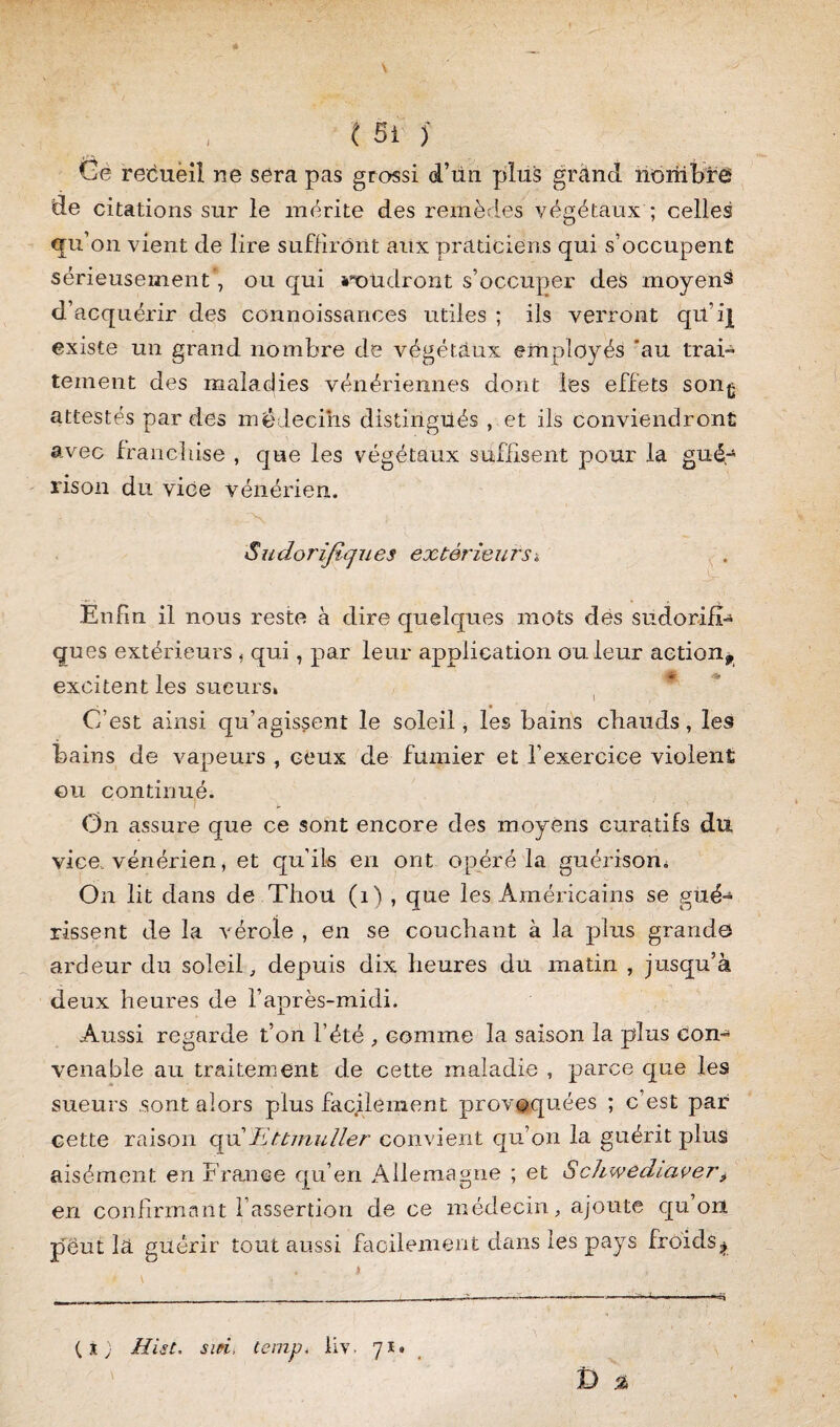 ( si }' Gè recueil ne sera pas grossi d’iin plus grand nombre de citations sur le mérite des remèdes végétaux ; celles ^u’on vient de lire suffiront aux praticiens qui s’occupent sérieusement', ou qui **oüdront s’occuper des moyens d’acquérir des connoissances utiles ; ils verront qü’ij[ existe un grand nombre de végétaux employés 'au trai¬ tement des maladies vénériennes dont les effets son^ attestés par des médecins distingués , et ils conviendront avec franchise , que les végétaux suffisent pour la gué¬ rison du vice vénérien. S , N ! Sudorifiques extérieurs« Enfin il nous reste à dire quelques mots des sudorifi¬ ques extérieurs « qui, par leur application ou leur action* excitent les sueurs» C’est ainsi qu’agissent le soleil, les bains chauds, les bains de vapeurs , ceux de fumier et l’exercice violent ©u continué. On assure que ce sont encore des moyens curatifs du vice, vénérien, et qu’ils en ont opéré la guérison» On lit dans de Thon (1) , que les Américains se gué¬ rissent de la vérole , en se couchant à la plus grande ardeur du soleil, depuis dix heures du matin , jusqu’à deux heures de l’après-midi. Aussi regarde t’on l’été , comme la saison la plus con¬ venable au traitement de cette maladie , parce que les sueurs .sont alors plus facilement provoquées ; c’est par cette raison qu'Ettmuller convient qu’on la guérit plus aisément en France qu’en Allemagne ; et Schwediaver, en confirmant l’assertion de ce médecin, ajoute qu on peut la guérir tout aussi facilement dans les pays froids^ (X) MisC. suri, tenir). liv- 71. i) %
