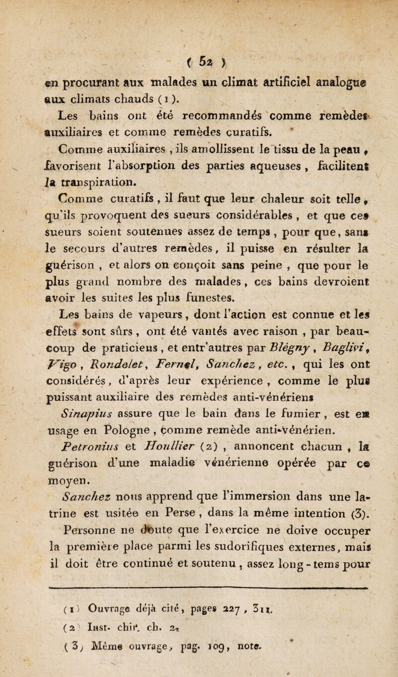 en procurant aux malades un climat artificiel analogue aux climats chauds ( i ). Les bains ont été recommandés comme remèdes- auxiliaires et comme remèdes curatifs. Comme auxiliaires , ils amollissent le tissu de la peau , favorisent l'absorption des parties aqueuses , facilitenî lat transpiration. Comme curatifs , il faut que leur chaleur soit telle , qu’ils provoquent des sueurs considérables , et que ce» sueurs soient soutenues assez de temps , pour que, sam le secours d’autres remèdes, il puisse en résulter la guérison , et alors on conçoit sans peine , que pour le plus grand nombre des malades, ces bains devroient avoir les suites les plus funestes. Les bains de vapeurs, dont faction est connue et les .. effets sont sûrs , ont été vantés avec raison , par beau¬ coup de praticiens , et entr’autres par Blègny , Baglivi, Vigo , Ronde/et, Fernel, Sanchez, etc. , qui les ont considérés, d’après leur expérience , comme le plue puissant auxiliaire des remèdes anti-vénériens Sinapius assure que le bain dans le fumier , est ei* usage en Pologne , éomme remède anti-vénérien. Petronius et Houllier (2) , annoncent chacun , la guérison d’une maladie vénérienne opérée par c© moyen. Saixchez nous apprend que l’immersion dans une la- tri ne est usitée en Perse , dans la même intention (3). Personne ne ckmte que l’exercice ne doive occuper la première place parmi les sudorifiques externes, mais il doit être continué et soutenu , assez long - tems pour (1) Ouvrage déjà ciré, pages 227, Z11. ( 2 Inst. chir. ch. 2r ( 3) Même ouvrage, pag. 109, note.