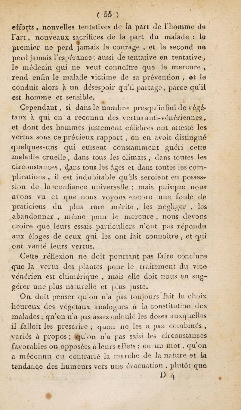 I ( 55 ) efforts , nouvelles tentatives de la part de l’homme de fart, nouveaux sacrifices de la part du malade : 1® premier ne perd jamais le courage , et le second ns perd jamais l'espérance ; aussi de tentative en tentative, le médecin gui ne veut connaître que le mercure , rend enfin le malade victime de sa prévention > ©t le conduit alors à un désespoir qu’il partageparce qu’il est homme et sensible. .jk s-%. Cependant, si dans le nombre presqu’infini de végé¬ taux à qui on a reconnu des vertus anti-vénériennes., et dont des hommes justement célèbres ont attesté les vertus sous ce précieux rapport , on en avoit distingué quelques-uns qui eussent constamment guéri cette maladie cruelle, dans tous les climats , dans toutes les circonstances , dans tous les âges et dans toutes les com¬ plications t il est indubitable qu’ils seroient en posses-* sion de la. confiance universelle ; mais, puisque nous avons vu et que nous voyons encore une foule de praticiens du plus rare mérite , les négliger , les abandonner , même pour le mercure , nous devons croire que leurs essais particuliers n’ont pas répondu aux éloges de ceux qui les ont fait connaître , et qui ont vanté leurs vertus. Cette réflexion ne doit pourtant pas faire conclure que la vertu des plantes pour le traitement du vice vénérien est chimérique , mais elle doit nous en sug¬ gérer une plus naturelle et plus juste. On doit penser qu’on n’a pas toujours fait le choix heureux des végétaux analogues à la constitution des o Cj malades ; qu’on n’a pas assez calculé les doses auxquelles il falloit les prescrire ; quon ne les a pas. combinés , variés à propos ; qu’on n’a pas saisi les circonstances favorables ou opposées à leurs effets ; eu un mot , qu on a méconnu ou contrarié la marche de la nature et la tendance des humeurs vers une évacuation , plutôt que D 4