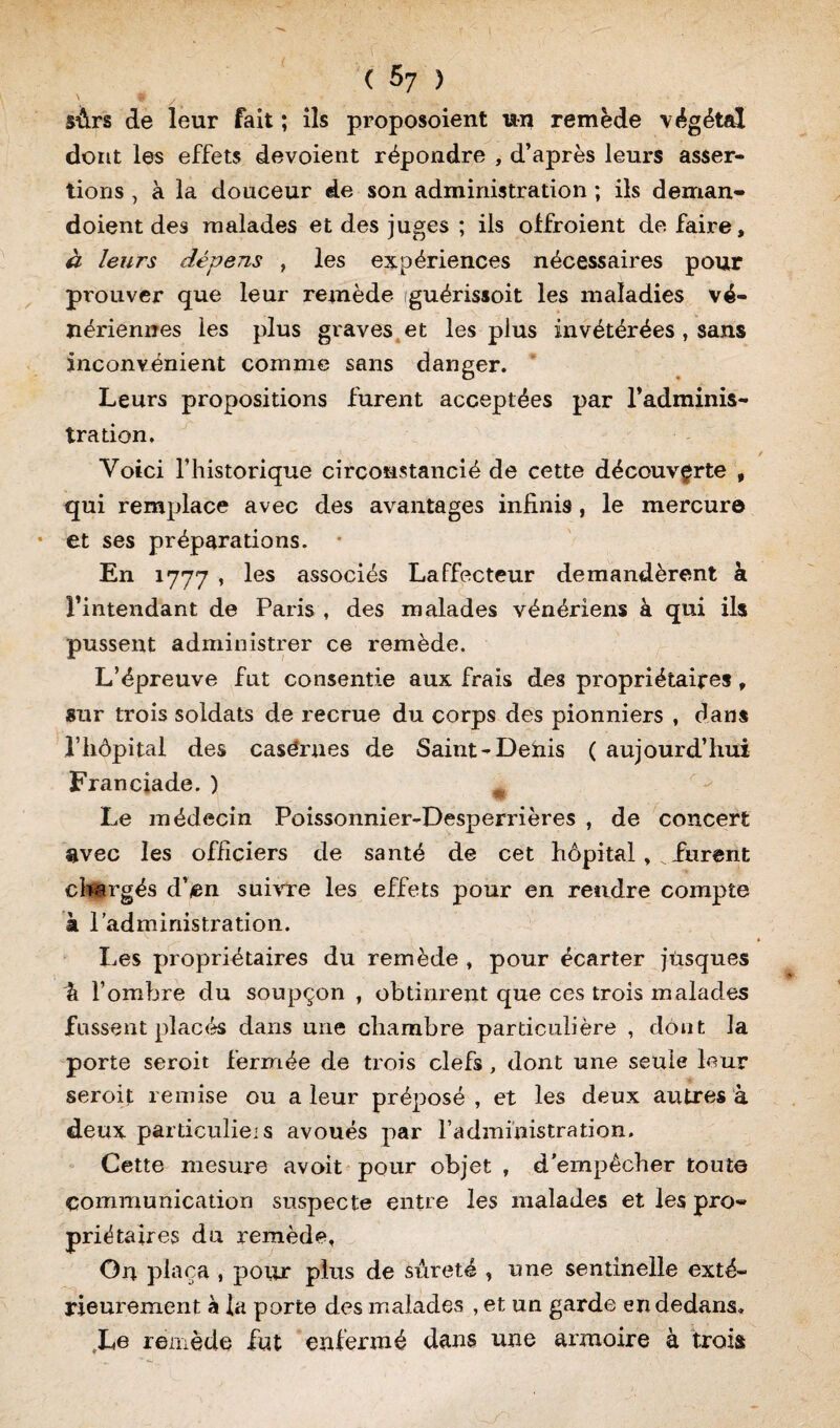 ' * y. surs de leur fait ; ils proposoient un remède végétal dont les effets dévoient répondre , d’après leurs asser¬ tions , à la douceur de son administration ; ils deman- doient des malades et des juges ; ils olfroient de faire, à leurs dépens , les expériences nécessaires pour prouver que leur remède guérissoit les maladies vé¬ nériennes les plus graves et les plus invétérées , sans inconvénient comme sans danger. Leurs propositions furent acceptées par l’adminis¬ tration. Voici l’historique circonstancié de cette découverte , qui remplace avec des avantages infinis, le mercure et ses préparations. En 1777 , les associés Laffecteur demandèrent à l’intendant de Paris , des malades vénériens à qui ils pussent administrer ce remède. L’épreuve fut consentie aux frais des propriétaires, sur trois soldats de recrue du corps des pionniers , dans l’hôpital des casérues de Saint-Denis ( aujourd’hui Franciade. ) m Le médecin Poissonnier-Desperrières , de concert avec les officiers de santé de cet hôpital, furent chargés d’en suivre les effets pour en rendre compte à l’administration. Les propriétaires du remède , pour écarter jtisques \ l’ombre du soupçon , obtinrent que ces trois malades fussent placés dans une chambre particulière , dont la porte seroit fermée de trois clefs, dont une seule leur seroit remise ou a leur préposé , et les deux autres à deux particuliers avoués par l’administration. Cette mesure avoit pour objet , d’empêcher toute communication suspecte entre les malades et les pro¬ priétaires du remède, On plaça , pour plus de sûreté , une sentinelle exté¬ rieurement à la porte des malades , et un garde en dedans. Le remède fut enfermé dans une armoire à trois
